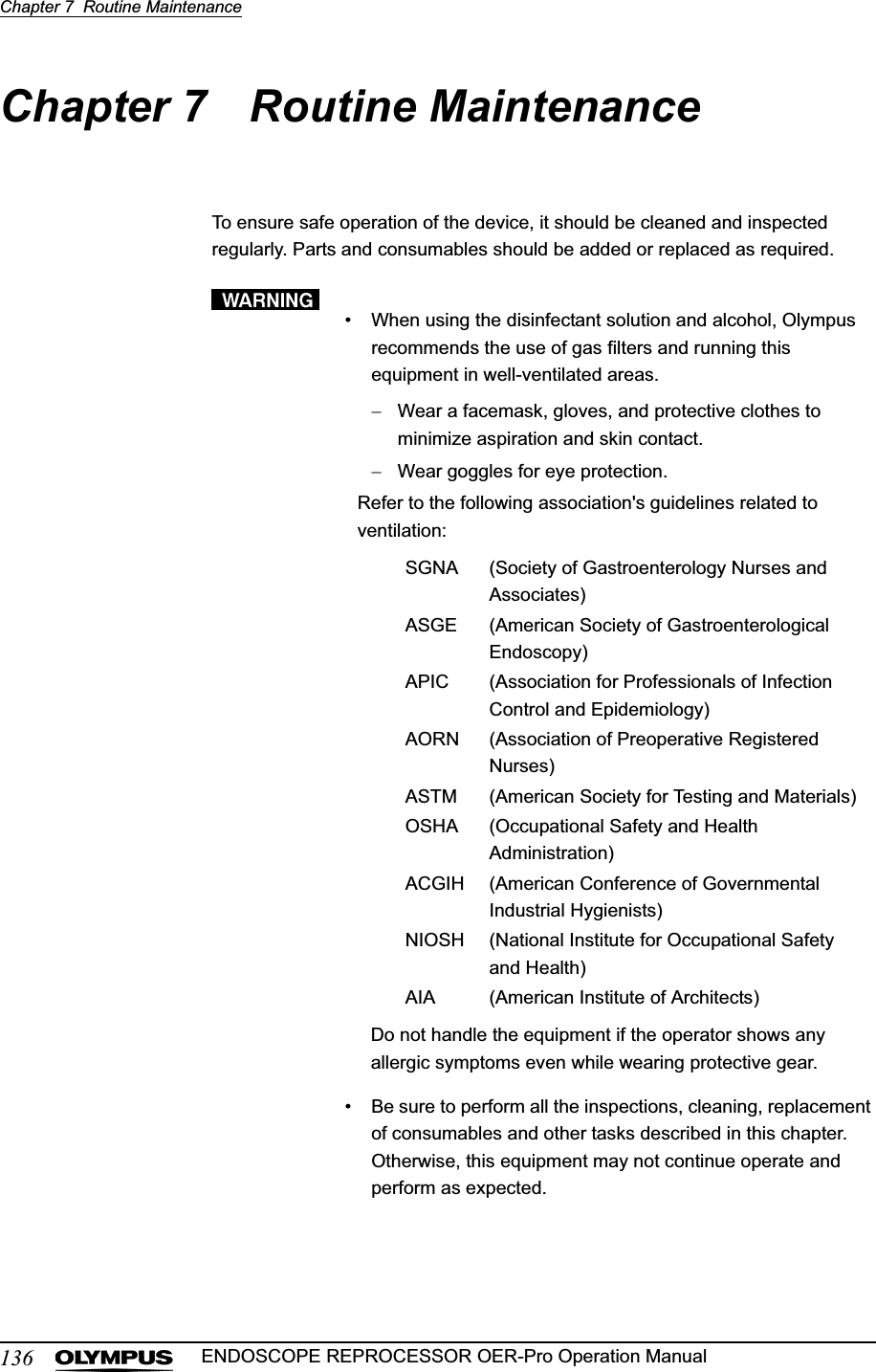 136Chapter 7  Routine MaintenanceENDOSCOPE REPROCESSOR OER-Pro Operation ManualChapter 7 Routine MaintenanceTo ensure safe operation of the device, it should be cleaned and inspected regularly. Parts and consumables should be added or replaced as required.• When using the disinfectant solution and alcohol, Olympus recommends the use of gas filters and running this equipment in well-ventilated areas.Wear a facemask, gloves, and protective clothes to minimize aspiration and skin contact.Wear goggles for eye protection.• Be sure to perform all the inspections, cleaning, replacement of consumables and other tasks described in this chapter. Otherwise, this equipment may not continue operate and perform as expected.Refer to the following association&apos;s guidelines related to ventilation:SGNA (Society of Gastroenterology Nurses and Associates)ASGE (American Society of Gastroenterological Endoscopy)APIC (Association for Professionals of Infection Control and Epidemiology)AORN (Association of Preoperative Registered Nurses)ASTM (American Society for Testing and Materials)OSHA (Occupational Safety and Health Administration)ACGIH (American Conference of Governmental Industrial Hygienists)NIOSH (National Institute for Occupational Safety and Health)AIA (American Institute of Architects)Do not handle the equipment if the operator shows any allergic symptoms even while wearing protective gear.