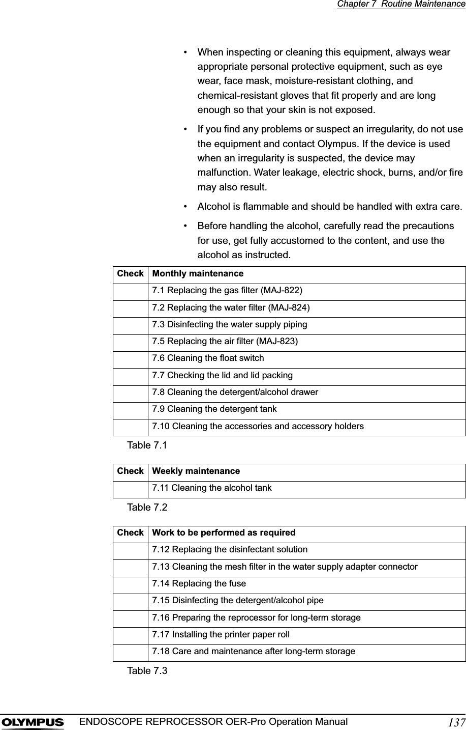 Chapter 7  Routine Maintenance137ENDOSCOPE REPROCESSOR OER-Pro Operation Manual• When inspecting or cleaning this equipment, always wear appropriate personal protective equipment, such as eye wear, face mask, moisture-resistant clothing, and chemical-resistant gloves that fit properly and are long enough so that your skin is not exposed.• If you find any problems or suspect an irregularity, do not use the equipment and contact Olympus. If the device is used when an irregularity is suspected, the device may malfunction. Water leakage, electric shock, burns, and/or fire may also result.• Alcohol is flammable and should be handled with extra care.• Before handling the alcohol, carefully read the precautions for use, get fully accustomed to the content, and use the alcohol as instructed.Check Monthly maintenance7.1 Replacing the gas filter (MAJ-822)7.2 Replacing the water filter (MAJ-824)7.3 Disinfecting the water supply piping7.5 Replacing the air filter (MAJ-823)7.6 Cleaning the float switch7.7 Checking the lid and lid packing7.8 Cleaning the detergent/alcohol drawer7.9 Cleaning the detergent tank7.10 Cleaning the accessories and accessory holdersTable 7.1Check Weekly maintenance7.11 Cleaning the alcohol tankTable 7.2Check Work to be performed as required7.12 Replacing the disinfectant solution7.13 Cleaning the mesh filter in the water supply adapter connector7.14 Replacing the fuse7.15 Disinfecting the detergent/alcohol pipe7.16 Preparing the reprocessor for long-term storage7.17 Installing the printer paper roll7.18 Care and maintenance after long-term storageTable 7.3
