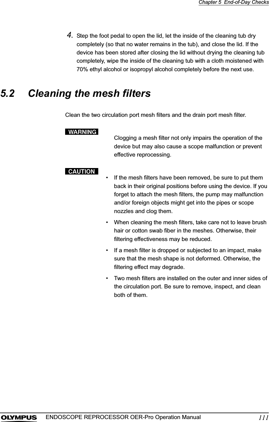 Chapter 5  End-of-Day Checks111ENDOSCOPE REPROCESSOR OER-Pro Operation Manual4. Step the foot pedal to open the lid, let the inside of the cleaning tub dry completely (so that no water remains in the tub), and close the lid. If the device has been stored after closing the lid without drying the cleaning tub completely, wipe the inside of the cleaning tub with a cloth moistened with 70% ethyl alcohol or isopropyl alcohol completely before the next use.5.2 Cleaning the mesh filtersClean the two circulation port mesh filters and the drain port mesh filter.Clogging a mesh filter not only impairs the operation of the device but may also cause a scope malfunction or prevent effective reprocessing.• If the mesh filters have been removed, be sure to put them back in their original positions before using the device. If you forget to attach the mesh filters, the pump may malfunction and/or foreign objects might get into the pipes or scope nozzles and clog them.• When cleaning the mesh filters, take care not to leave brush hair or cotton swab fiber in the meshes. Otherwise, their filtering effectiveness may be reduced.• If a mesh filter is dropped or subjected to an impact, make sure that the mesh shape is not deformed. Otherwise, the filtering effect may degrade.• Two mesh filters are installed on the outer and inner sides of the circulation port. Be sure to remove, inspect, and clean both of them.