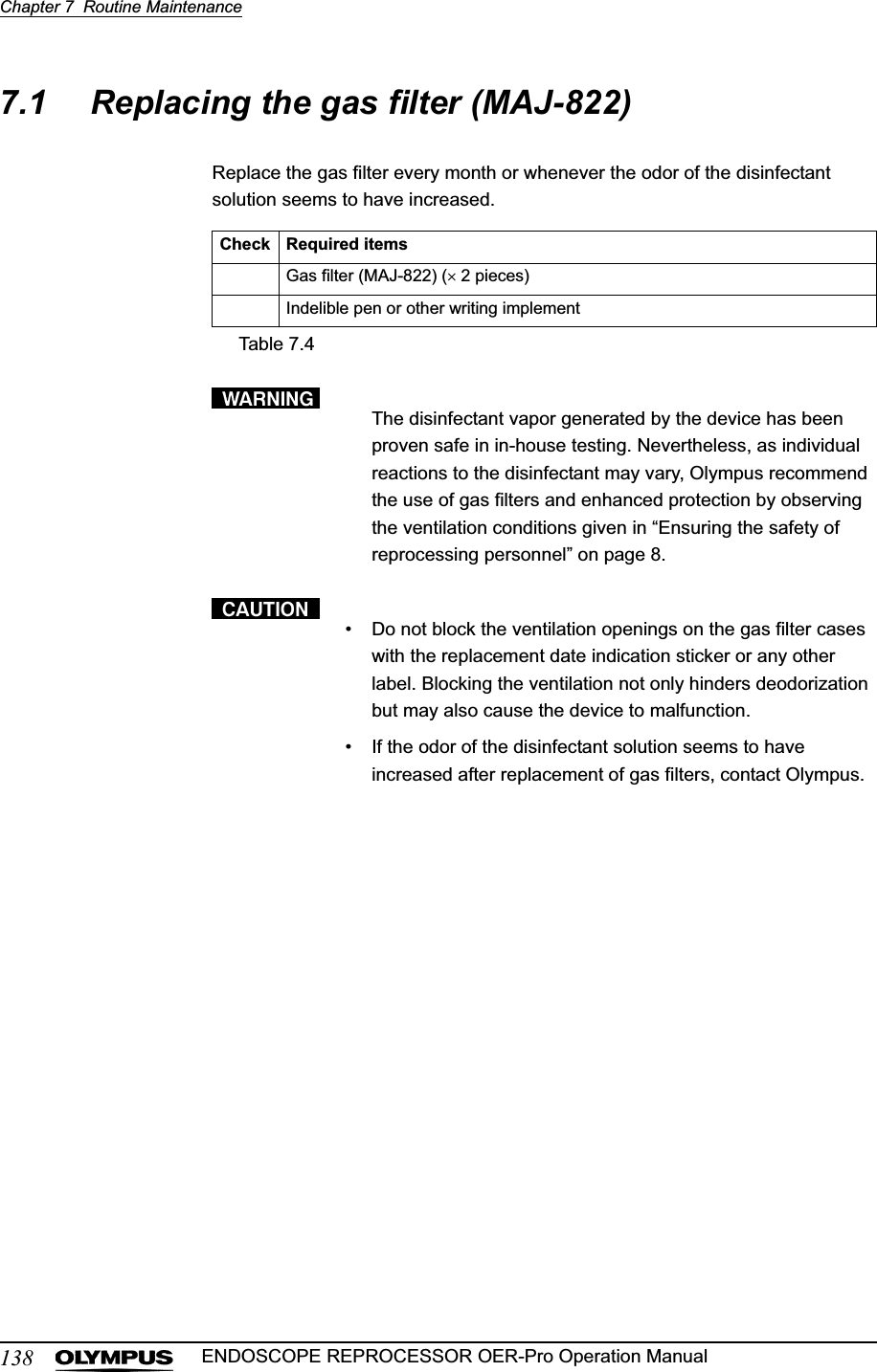 138Chapter 7  Routine MaintenanceENDOSCOPE REPROCESSOR OER-Pro Operation Manual7.1 Replacing the gas filter (MAJ-822)Replace the gas filter every month or whenever the odor of the disinfectant solution seems to have increased.The disinfectant vapor generated by the device has been proven safe in in-house testing. Nevertheless, as individual reactions to the disinfectant may vary, Olympus recommend the use of gas filters and enhanced protection by observing the ventilation conditions given in “Ensuring the safety of reprocessing personnel” on page 8.• Do not block the ventilation openings on the gas filter cases with the replacement date indication sticker or any other label. Blocking the ventilation not only hinders deodorization but may also cause the device to malfunction.• If the odor of the disinfectant solution seems to have increased after replacement of gas filters, contact Olympus.Check Required itemsGas filter (MAJ-822) (u 2 pieces)Indelible pen or other writing implementTable 7.4