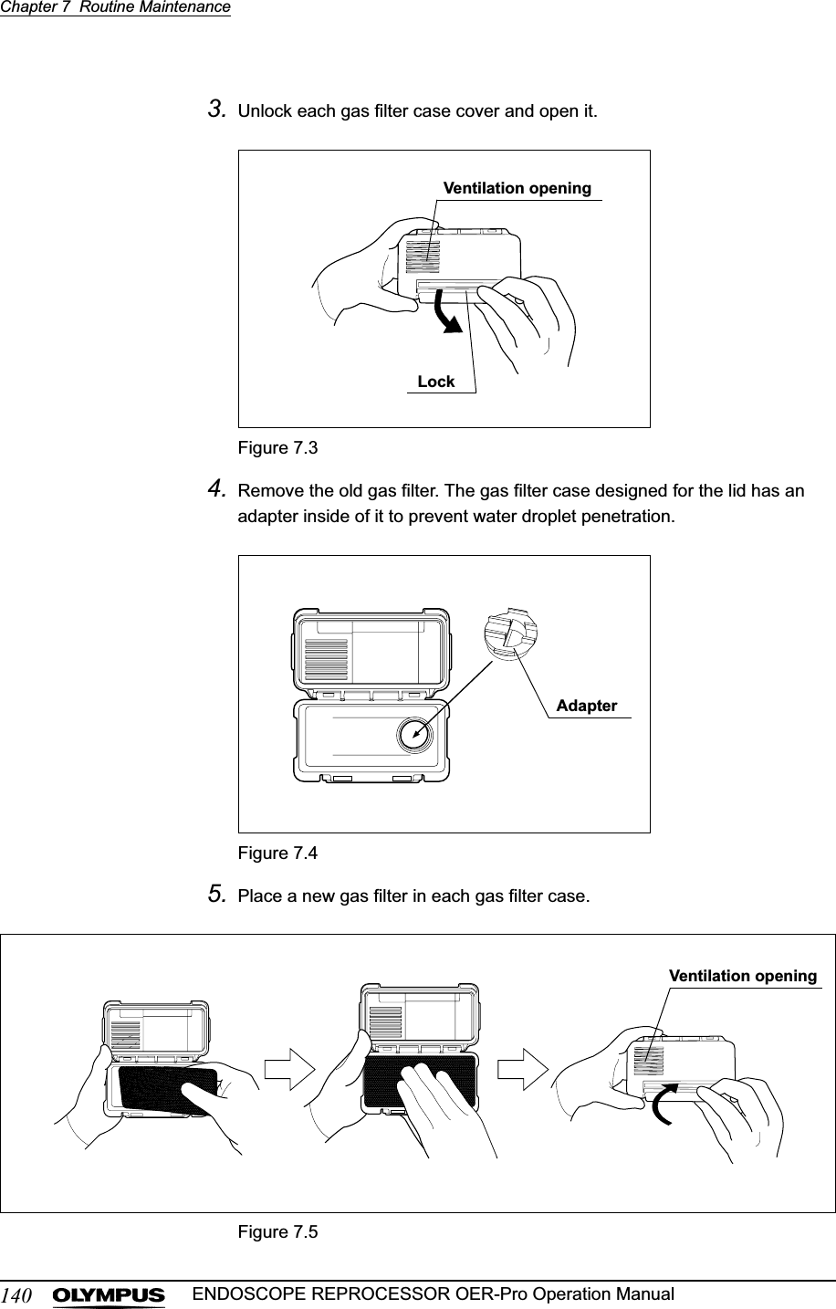 140Chapter 7  Routine MaintenanceENDOSCOPE REPROCESSOR OER-Pro Operation Manual3. Unlock each gas filter case cover and open it.Figure 7.34. Remove the old gas filter. The gas filter case designed for the lid has an adapter inside of it to prevent water droplet penetration.Figure 7.45. Place a new gas filter in each gas filter case.Figure 7.5Ventilation openingLockAdapterVentilation opening