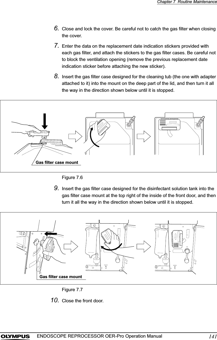 Chapter 7  Routine Maintenance141ENDOSCOPE REPROCESSOR OER-Pro Operation Manual6. Close and lock the cover. Be careful not to catch the gas filter when closing the cover.7. Enter the data on the replacement date indication stickers provided with each gas filter, and attach the stickers to the gas filter cases. Be careful not to block the ventilation opening (remove the previous replacement date indication sticker before attaching the new sticker).8. Insert the gas filter case designed for the cleaning tub (the one with adapter attached to it) into the mount on the deep part of the lid, and then turn it all the way in the direction shown below until it is stopped.Figure 7.69. Insert the gas filter case designed for the disinfectant solution tank into the gas filter case mount at the top right of the inside of the front door, and then turn it all the way in the direction shown below until it is stopped.Figure 7.710. Close the front door.Gas filter case mountGas filter case mount