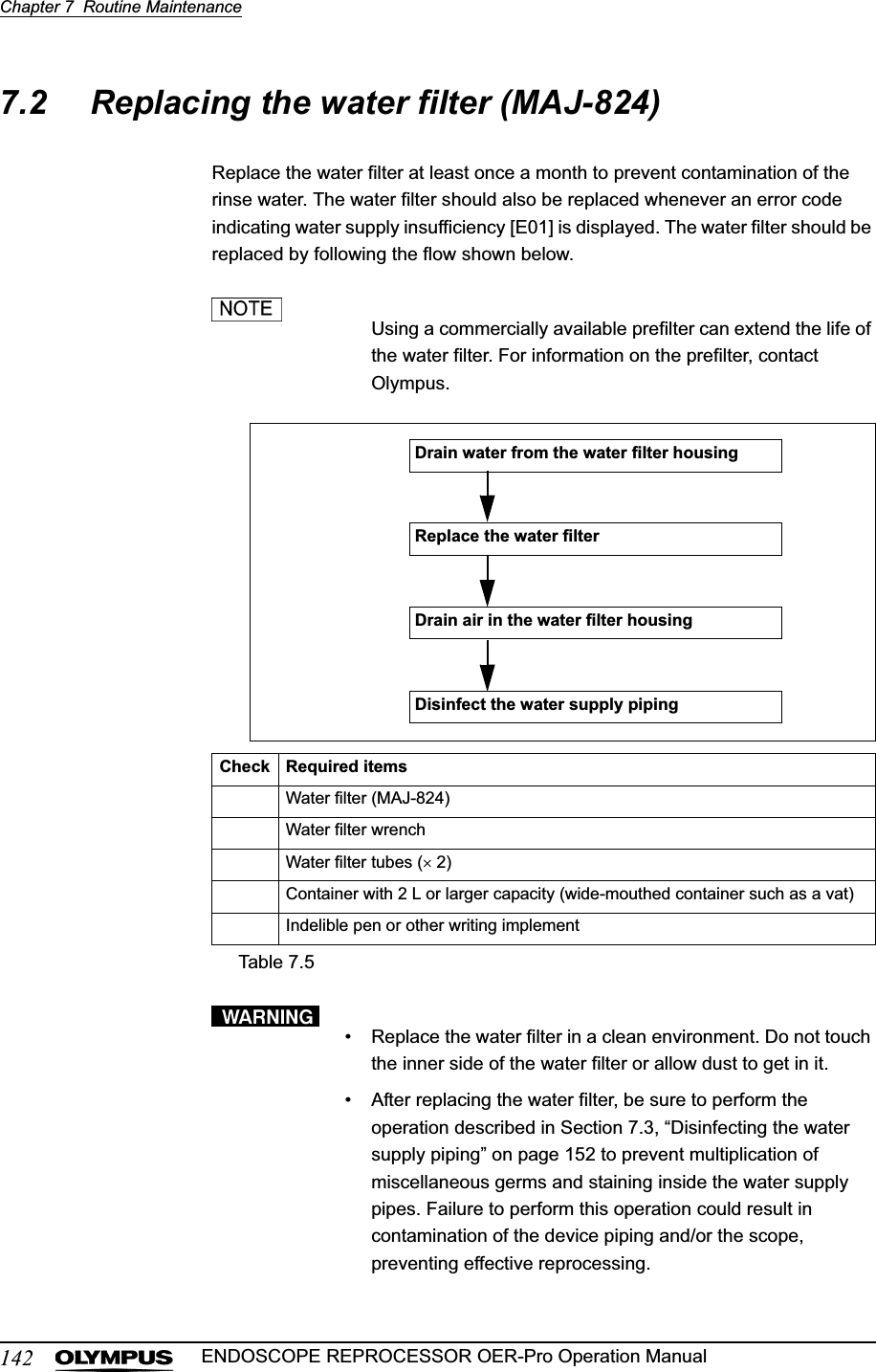 142Chapter 7  Routine MaintenanceENDOSCOPE REPROCESSOR OER-Pro Operation Manual7.2 Replacing the water filter (MAJ-824)Replace the water filter at least once a month to prevent contamination of the rinse water. The water filter should also be replaced whenever an error code indicating water supply insufficiency [E01] is displayed. The water filter should be replaced by following the flow shown below.Using a commercially available prefilter can extend the life of the water filter. For information on the prefilter, contact Olympus.• Replace the water filter in a clean environment. Do not touch the inner side of the water filter or allow dust to get in it.• After replacing the water filter, be sure to perform the operation described in Section 7.3, “Disinfecting the water supply piping” on page 152 to prevent multiplication of miscellaneous germs and staining inside the water supply pipes. Failure to perform this operation could result in contamination of the device piping and/or the scope, preventing effective reprocessing.Check Required itemsWater filter (MAJ-824)Water filter wrenchWater filter tubes (u 2)Container with 2 L or larger capacity (wide-mouthed container such as a vat)Indelible pen or other writing implementTable 7.5Replace the water filterDrain water from the water filter housingDisinfect the water supply pipingDrain air in the water filter housing