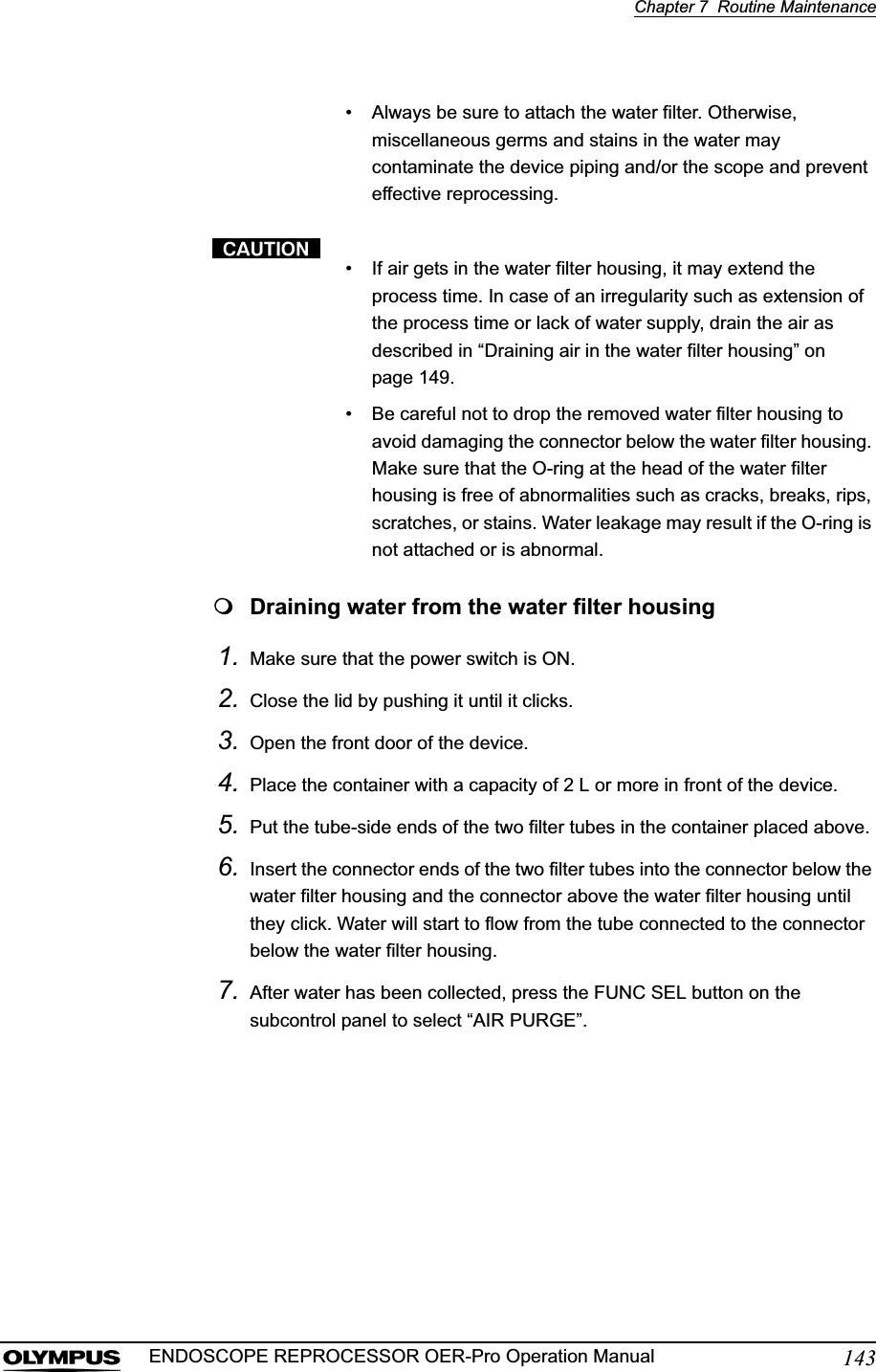 Chapter 7  Routine Maintenance143ENDOSCOPE REPROCESSOR OER-Pro Operation Manual• Always be sure to attach the water filter. Otherwise, miscellaneous germs and stains in the water may contaminate the device piping and/or the scope and prevent effective reprocessing.• If air gets in the water filter housing, it may extend the process time. In case of an irregularity such as extension of the process time or lack of water supply, drain the air as described in “Draining air in the water filter housing” on page 149.• Be careful not to drop the removed water filter housing to avoid damaging the connector below the water filter housing. Make sure that the O-ring at the head of the water filter housing is free of abnormalities such as cracks, breaks, rips, scratches, or stains. Water leakage may result if the O-ring is not attached or is abnormal.Draining water from the water filter housing1. Make sure that the power switch is ON.2. Close the lid by pushing it until it clicks.3. Open the front door of the device.4. Place the container with a capacity of 2 L or more in front of the device.5. Put the tube-side ends of the two filter tubes in the container placed above.6. Insert the connector ends of the two filter tubes into the connector below the water filter housing and the connector above the water filter housing until they click. Water will start to flow from the tube connected to the connector below the water filter housing.7. After water has been collected, press the FUNC SEL button on the subcontrol panel to select “AIR PURGE”.