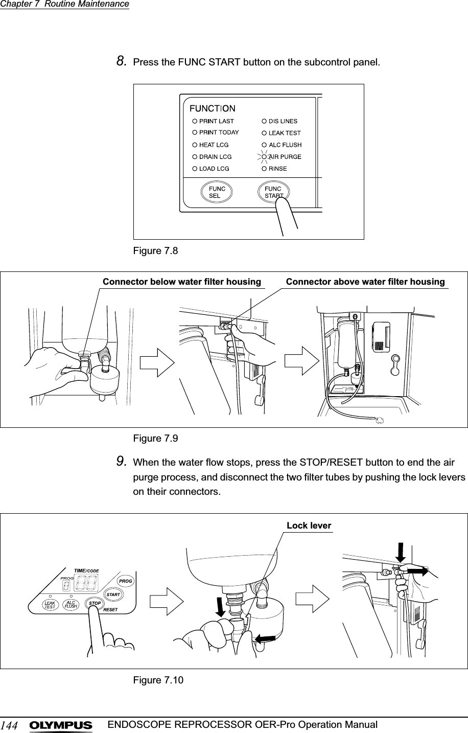 144Chapter 7  Routine MaintenanceENDOSCOPE REPROCESSOR OER-Pro Operation Manual8. Press the FUNC START button on the subcontrol panel.Figure 7.8Figure 7.99. When the water flow stops, press the STOP/RESET button to end the air purge process, and disconnect the two filter tubes by pushing the lock levers on their connectors.Figure 7.10Connector above water filter housingConnector below water filter housingLock lever