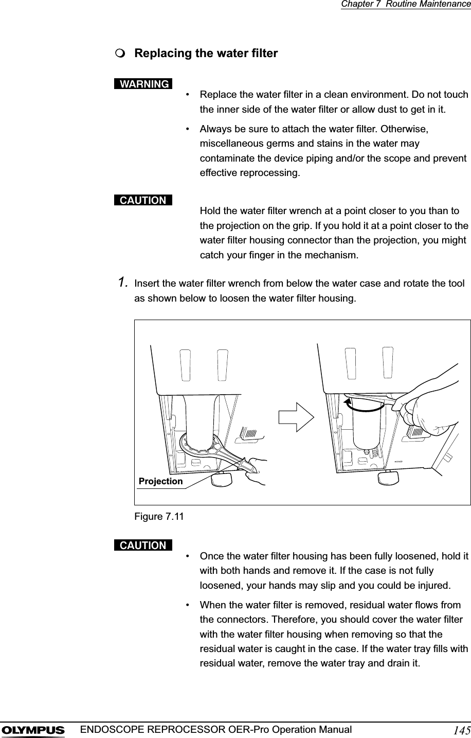 Chapter 7  Routine Maintenance145ENDOSCOPE REPROCESSOR OER-Pro Operation ManualReplacing the water filter• Replace the water filter in a clean environment. Do not touch the inner side of the water filter or allow dust to get in it.• Always be sure to attach the water filter. Otherwise, miscellaneous germs and stains in the water may contaminate the device piping and/or the scope and prevent effective reprocessing.Hold the water filter wrench at a point closer to you than to the projection on the grip. If you hold it at a point closer to the water filter housing connector than the projection, you might catch your finger in the mechanism.1. Insert the water filter wrench from below the water case and rotate the tool as shown below to loosen the water filter housing.Figure 7.11• Once the water filter housing has been fully loosened, hold it with both hands and remove it. If the case is not fully loosened, your hands may slip and you could be injured.• When the water filter is removed, residual water flows from the connectors. Therefore, you should cover the water filter with the water filter housing when removing so that the residual water is caught in the case. If the water tray fills with residual water, remove the water tray and drain it.Projection