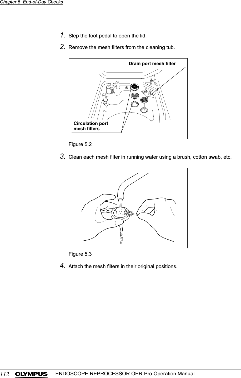 112Chapter 5  End-of-Day ChecksENDOSCOPE REPROCESSOR OER-Pro Operation Manual1. Step the foot pedal to open the lid.2. Remove the mesh filters from the cleaning tub.Figure 5.23. Clean each mesh filter in running water using a brush, cotton swab, etc.Figure 5.34. Attach the mesh filters in their original positions.Drain port mesh filterCirculation port mesh filters