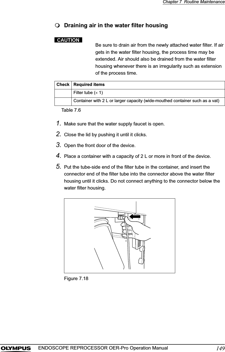 Chapter 7  Routine Maintenance149ENDOSCOPE REPROCESSOR OER-Pro Operation ManualDraining air in the water filter housingBe sure to drain air from the newly attached water filter. If air gets in the water filter housing, the process time may be extended. Air should also be drained from the water filter housing whenever there is an irregularity such as extension of the process time.1. Make sure that the water supply faucet is open.2. Close the lid by pushing it until it clicks.3. Open the front door of the device.4. Place a container with a capacity of 2 L or more in front of the device.5. Put the tube-side end of the filter tube in the container, and insert the connector end of the filter tube into the connector above the water filter housing until it clicks. Do not connect anything to the connector below the water filter housing.Figure 7.18Check Required itemsFilter tube (u 1)Container with 2 L or larger capacity (wide-mouthed container such as a vat)Table 7.6