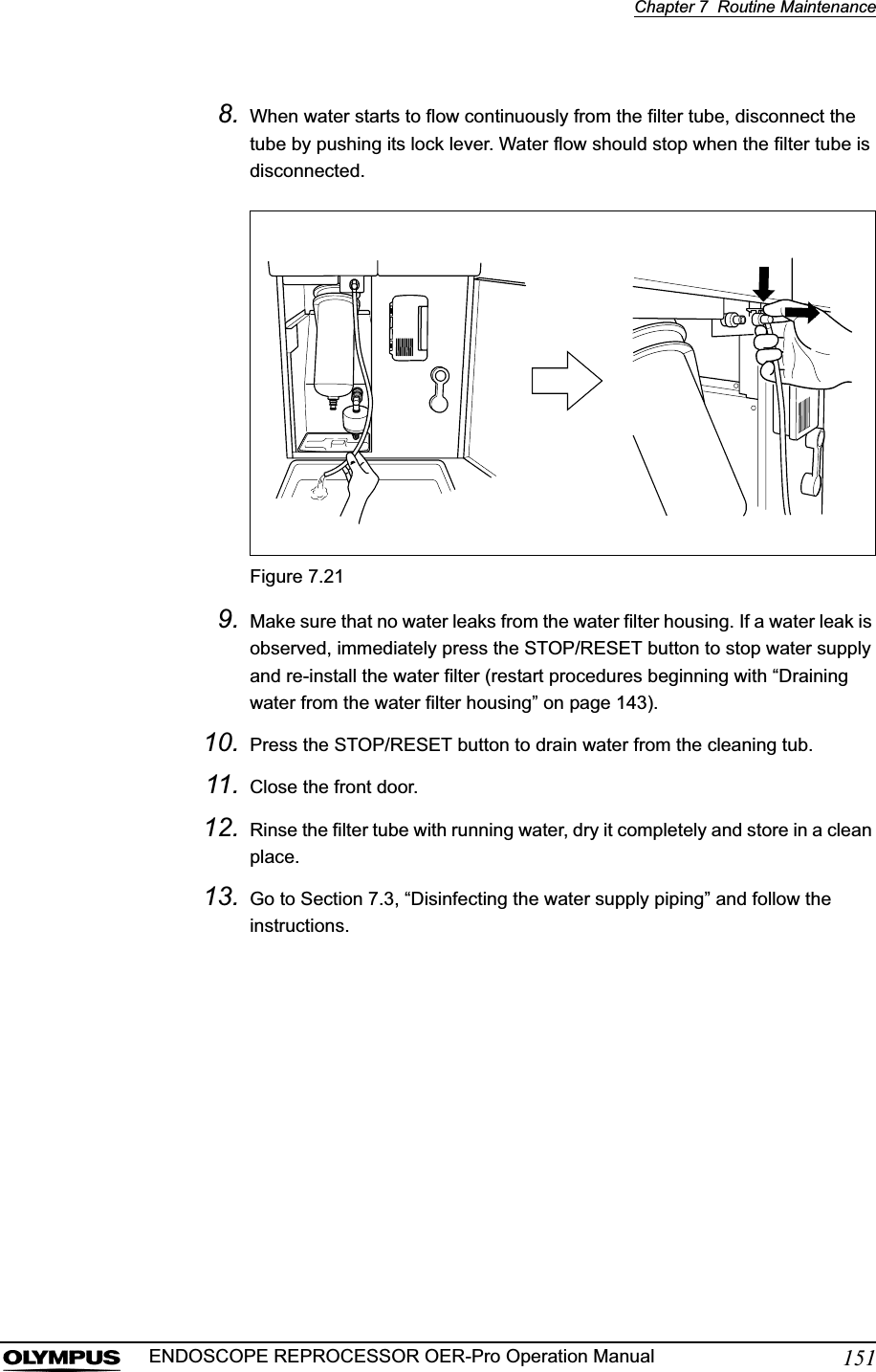 Chapter 7  Routine Maintenance151ENDOSCOPE REPROCESSOR OER-Pro Operation Manual8. When water starts to flow continuously from the filter tube, disconnect the tube by pushing its lock lever. Water flow should stop when the filter tube is disconnected.Figure 7.219. Make sure that no water leaks from the water filter housing. If a water leak is observed, immediately press the STOP/RESET button to stop water supply and re-install the water filter (restart procedures beginning with “Draining water from the water filter housing” on page 143).10. Press the STOP/RESET button to drain water from the cleaning tub.11. Close the front door.12. Rinse the filter tube with running water, dry it completely and store in a clean place.13. Go to Section 7.3, “Disinfecting the water supply piping” and follow the instructions.