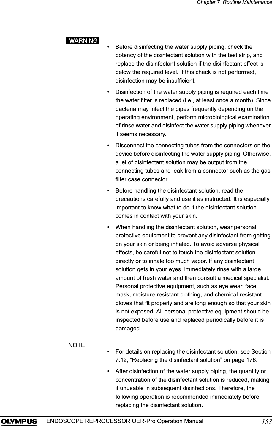 Chapter 7  Routine Maintenance153ENDOSCOPE REPROCESSOR OER-Pro Operation Manual• Before disinfecting the water supply piping, check the potency of the disinfectant solution with the test strip, and replace the disinfectant solution if the disinfectant effect is below the required level. If this check is not performed, disinfection may be insufficient.• Disinfection of the water supply piping is required each time the water filter is replaced (i.e., at least once a month). Since bacteria may infect the pipes frequently depending on the operating environment, perform microbiological examination of rinse water and disinfect the water supply piping whenever it seems necessary.• Disconnect the connecting tubes from the connectors on the device before disinfecting the water supply piping. Otherwise, a jet of disinfectant solution may be output from the connecting tubes and leak from a connector such as the gas filter case connector.• Before handling the disinfectant solution, read the precautions carefully and use it as instructed. It is especially important to know what to do if the disinfectant solution comes in contact with your skin.• When handling the disinfectant solution, wear personal protective equipment to prevent any disinfectant from getting on your skin or being inhaled. To avoid adverse physical effects, be careful not to touch the disinfectant solution directly or to inhale too much vapor. If any disinfectant solution gets in your eyes, immediately rinse with a large amount of fresh water and then consult a medical specialist. Personal protective equipment, such as eye wear, face mask, moisture-resistant clothing, and chemical-resistant gloves that fit properly and are long enough so that your skin is not exposed. All personal protective equipment should be inspected before use and replaced periodically before it is damaged.• For details on replacing the disinfectant solution, see Section 7.12, “Replacing the disinfectant solution” on page 176.• After disinfection of the water supply piping, the quantity or concentration of the disinfectant solution is reduced, making it unusable in subsequent disinfections. Therefore, the following operation is recommended immediately before replacing the disinfectant solution.