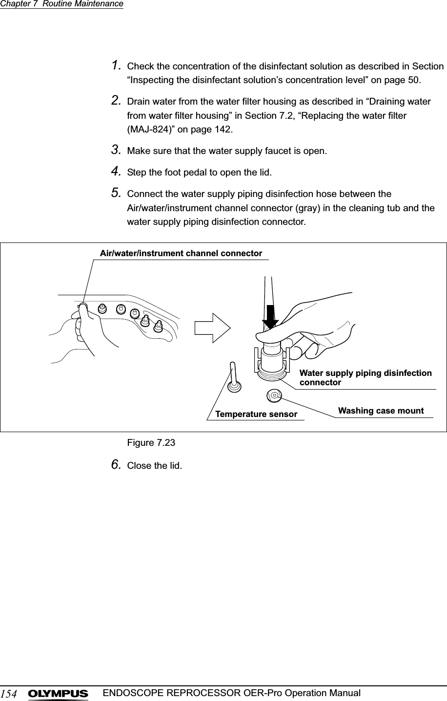 154Chapter 7  Routine MaintenanceENDOSCOPE REPROCESSOR OER-Pro Operation Manual1. Check the concentration of the disinfectant solution as described in Section “Inspecting the disinfectant solution’s concentration level” on page 50.2. Drain water from the water filter housing as described in “Draining water from water filter housing” in Section 7.2, “Replacing the water filter (MAJ-824)” on page 142.3. Make sure that the water supply faucet is open.4. Step the foot pedal to open the lid.5. Connect the water supply piping disinfection hose between the Air/water/instrument channel connector (gray) in the cleaning tub and the water supply piping disinfection connector.Figure 7.236. Close the lid.Washing case mountTemperature sensorAir/water/instrument channel connectorWater supply piping disinfection connector