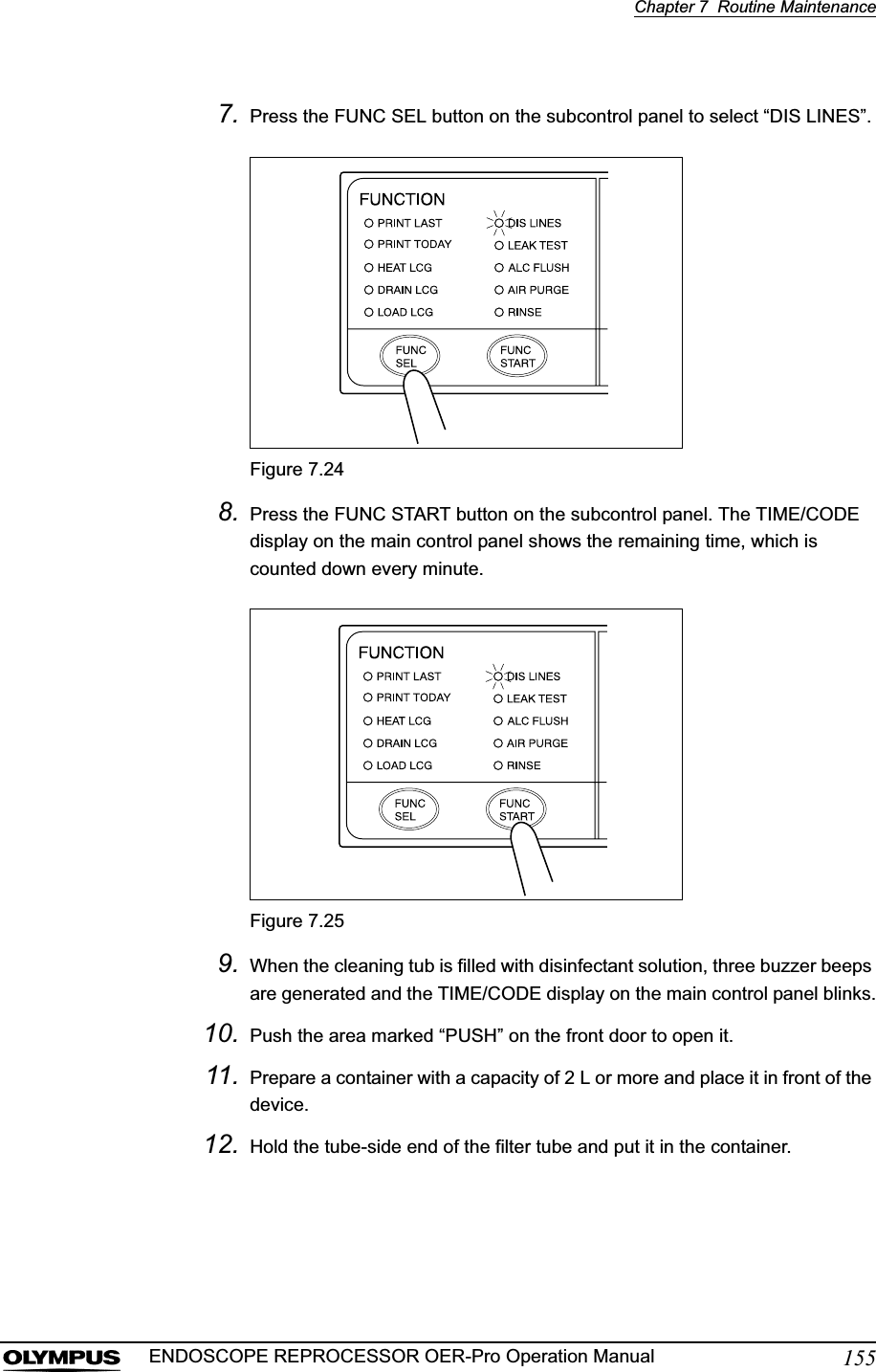Chapter 7  Routine Maintenance155ENDOSCOPE REPROCESSOR OER-Pro Operation Manual7. Press the FUNC SEL button on the subcontrol panel to select “DIS LINES”.Figure 7.248. Press the FUNC START button on the subcontrol panel. The TIME/CODE display on the main control panel shows the remaining time, which is counted down every minute.Figure 7.259. When the cleaning tub is filled with disinfectant solution, three buzzer beeps are generated and the TIME/CODE display on the main control panel blinks.10. Push the area marked “PUSH” on the front door to open it.11. Prepare a container with a capacity of 2 L or more and place it in front of the device.12. Hold the tube-side end of the filter tube and put it in the container.