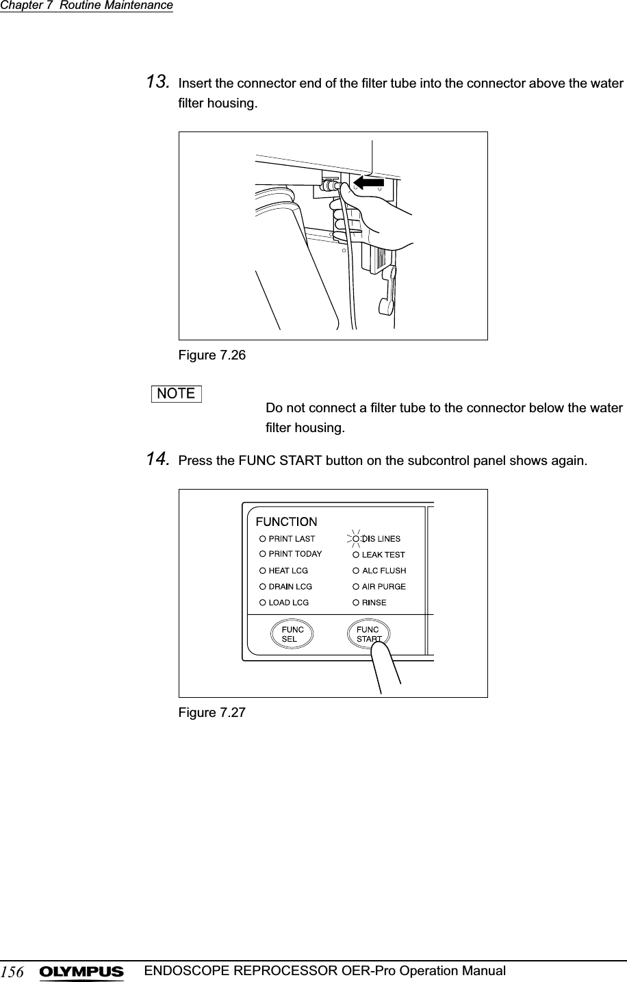 156Chapter 7  Routine MaintenanceENDOSCOPE REPROCESSOR OER-Pro Operation Manual13. Insert the connector end of the filter tube into the connector above the water filter housing.Figure 7.26Do not connect a filter tube to the connector below the water filter housing.14. Press the FUNC START button on the subcontrol panel shows again.Figure 7.27