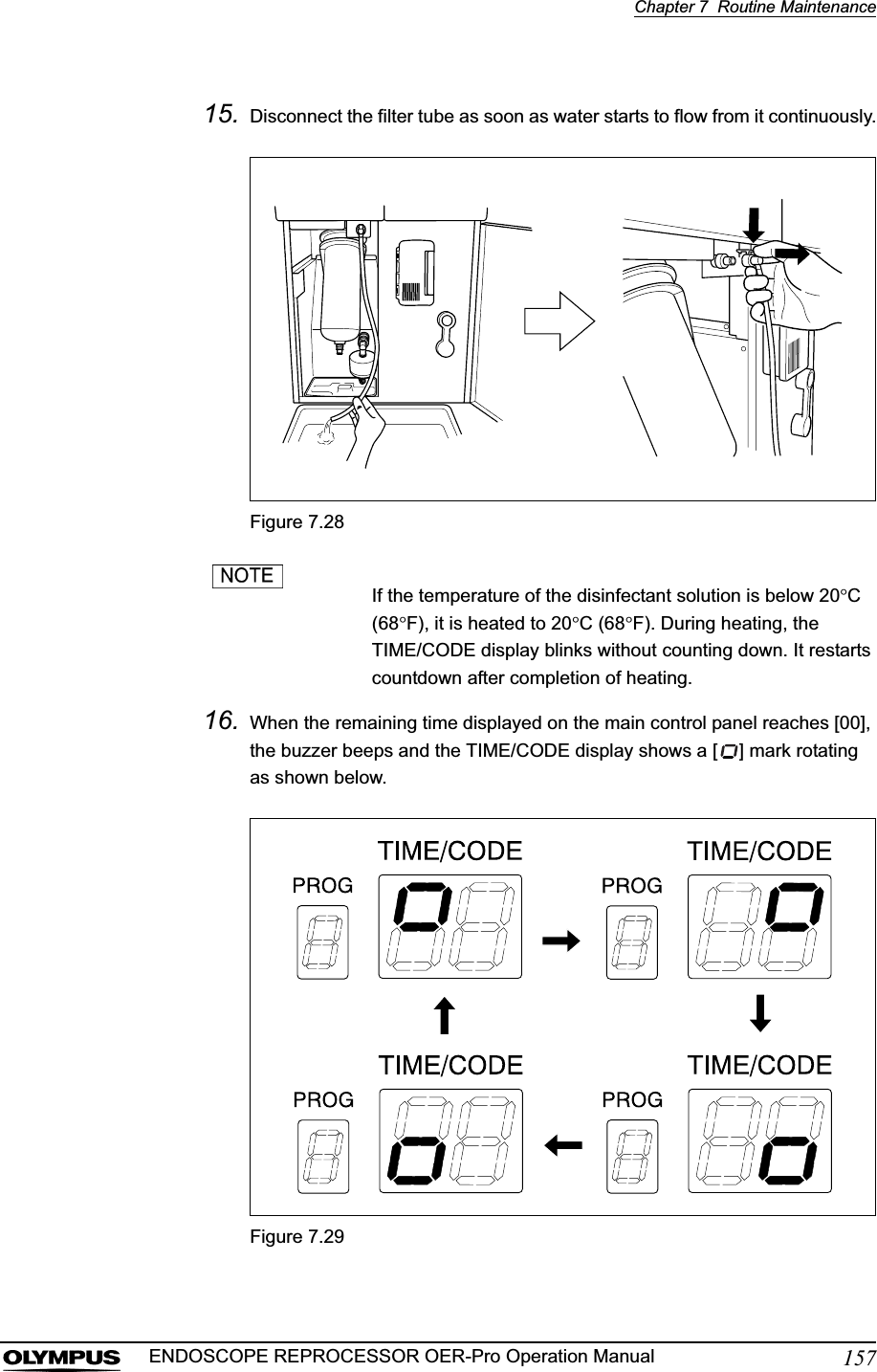 Chapter 7  Routine Maintenance157ENDOSCOPE REPROCESSOR OER-Pro Operation Manual15. Disconnect the filter tube as soon as water starts to flow from it continuously.Figure 7.28If the temperature of the disinfectant solution is below 20qC(68qF), it is heated to 20qC (68qF). During heating, the TIME/CODE display blinks without counting down. It restarts countdown after completion of heating.16. When the remaining time displayed on the main control panel reaches [00], the buzzer beeps and the TIME/CODE display shows a [ ] mark rotating as shown below.Figure 7.29