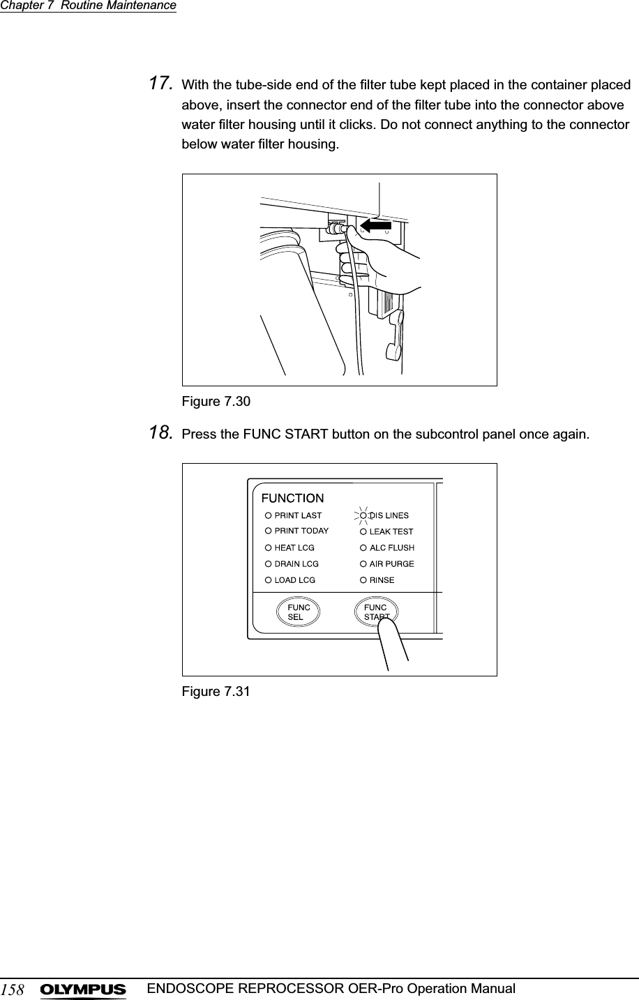 158Chapter 7  Routine MaintenanceENDOSCOPE REPROCESSOR OER-Pro Operation Manual17. With the tube-side end of the filter tube kept placed in the container placed above, insert the connector end of the filter tube into the connector above water filter housing until it clicks. Do not connect anything to the connector below water filter housing.Figure 7.3018. Press the FUNC START button on the subcontrol panel once again.Figure 7.31