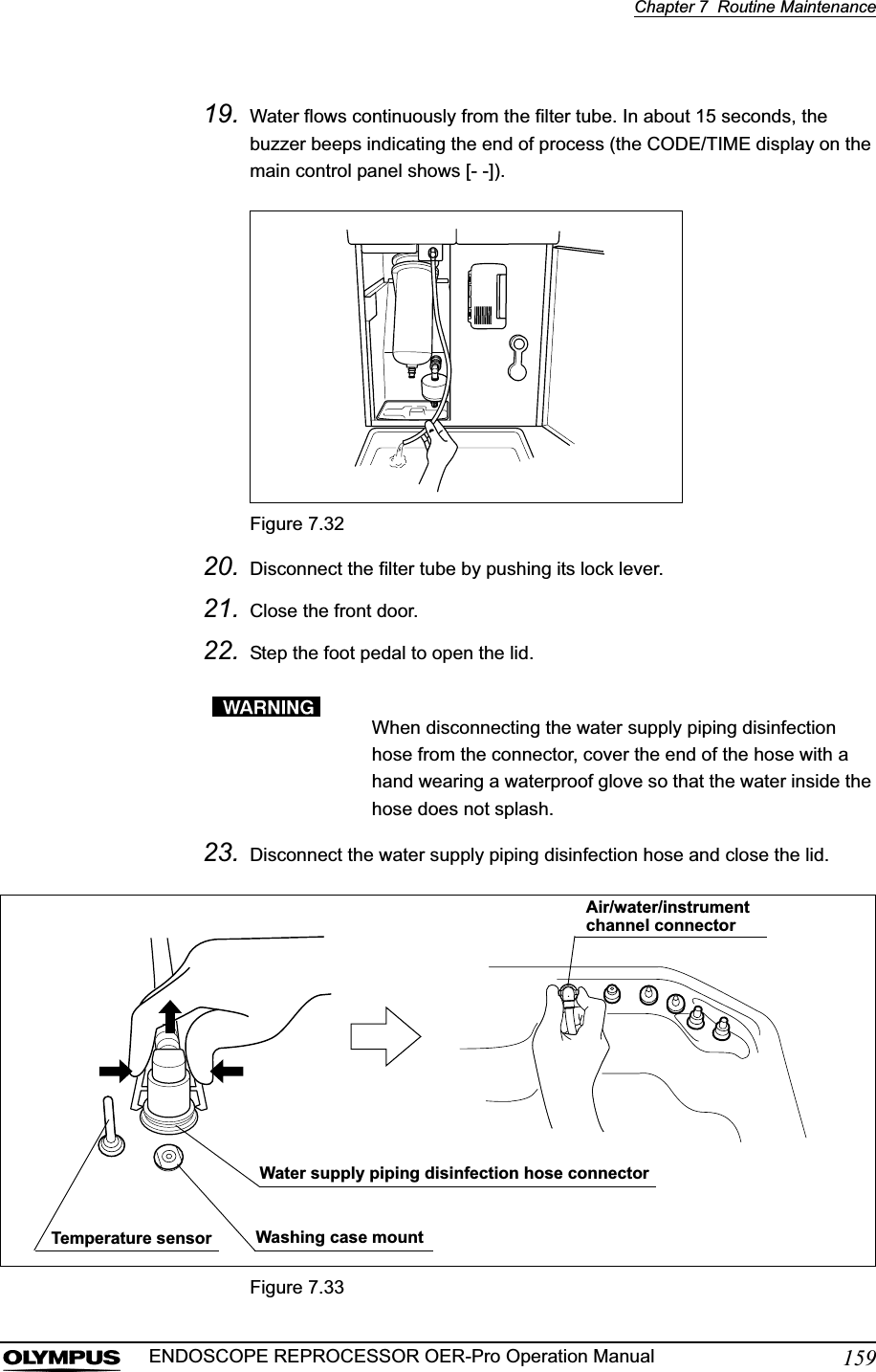 Chapter 7  Routine Maintenance159ENDOSCOPE REPROCESSOR OER-Pro Operation Manual19. Water flows continuously from the filter tube. In about 15 seconds, the buzzer beeps indicating the end of process (the CODE/TIME display on the main control panel shows [- -]).Figure 7.3220. Disconnect the filter tube by pushing its lock lever.21. Close the front door.22. Step the foot pedal to open the lid.When disconnecting the water supply piping disinfection hose from the connector, cover the end of the hose with a hand wearing a waterproof glove so that the water inside the hose does not splash.23. Disconnect the water supply piping disinfection hose and close the lid.Figure 7.33Water supply piping disinfection hose connectorWashing case mountTemperature sensorAir/water/instrument channel connector