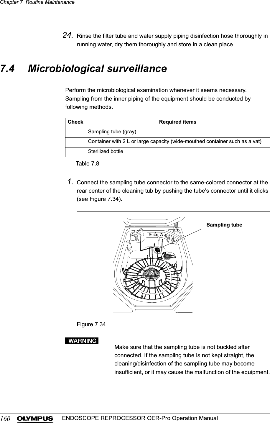 160Chapter 7  Routine MaintenanceENDOSCOPE REPROCESSOR OER-Pro Operation Manual24. Rinse the filter tube and water supply piping disinfection hose thoroughly in running water, dry them thoroughly and store in a clean place.7.4 Microbiological surveillancePerform the microbiological examination whenever it seems necessary. Sampling from the inner piping of the equipment should be conducted by following methods.1. Connect the sampling tube connector to the same-colored connector at the rear center of the cleaning tub by pushing the tube’s connector until it clicks (see Figure 7.34).Figure 7.34Make sure that the sampling tube is not buckled after connected. If the sampling tube is not kept straight, the cleaning/disinfection of the sampling tube may become insufficient, or it may cause the malfunction of the equipment.Check Required itemsSampling tube (gray)Container with 2 L or large capacity (wide-mouthed container such as a vat)Sterilized bottleTable 7.8Sampling tube