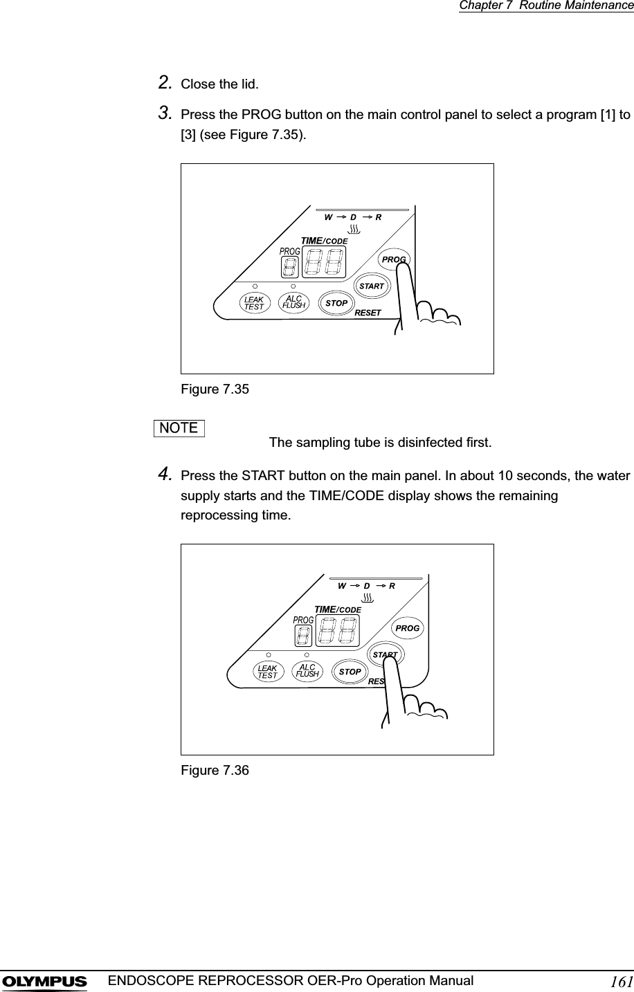 Chapter 7  Routine Maintenance161ENDOSCOPE REPROCESSOR OER-Pro Operation Manual2. Close the lid.3. Press the PROG button on the main control panel to select a program [1] to [3] (see Figure 7.35).Figure 7.35The sampling tube is disinfected first.4. Press the START button on the main panel. In about 10 seconds, the water supply starts and the TIME/CODE display shows the remaining reprocessing time.Figure 7.36