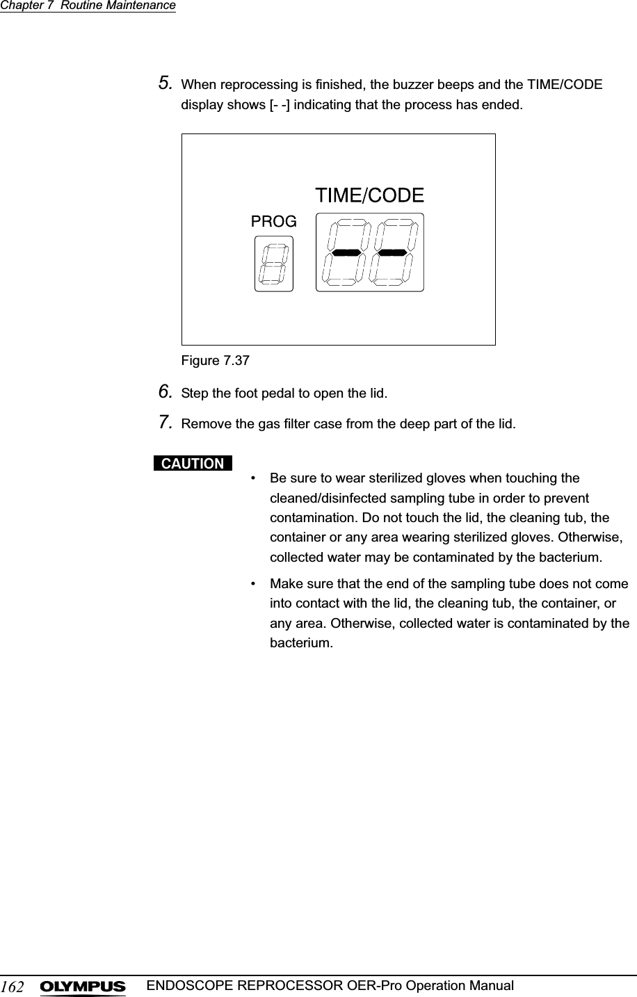 162Chapter 7  Routine MaintenanceENDOSCOPE REPROCESSOR OER-Pro Operation Manual5. When reprocessing is finished, the buzzer beeps and the TIME/CODE display shows [- -] indicating that the process has ended.Figure 7.376. Step the foot pedal to open the lid.7. Remove the gas filter case from the deep part of the lid.• Be sure to wear sterilized gloves when touching the cleaned/disinfected sampling tube in order to prevent contamination. Do not touch the lid, the cleaning tub, the container or any area wearing sterilized gloves. Otherwise, collected water may be contaminated by the bacterium.• Make sure that the end of the sampling tube does not come into contact with the lid, the cleaning tub, the container, or any area. Otherwise, collected water is contaminated by the bacterium.