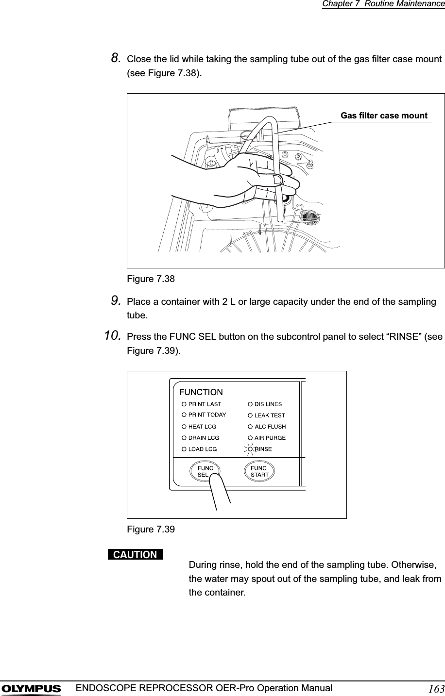 Chapter 7  Routine Maintenance163ENDOSCOPE REPROCESSOR OER-Pro Operation Manual8. Close the lid while taking the sampling tube out of the gas filter case mount (see Figure 7.38).Figure 7.389. Place a container with 2 L or large capacity under the end of the sampling tube.10. Press the FUNC SEL button on the subcontrol panel to select “RINSE” (see Figure 7.39).Figure 7.39During rinse, hold the end of the sampling tube. Otherwise, the water may spout out of the sampling tube, and leak from the container.Gas filter case mount