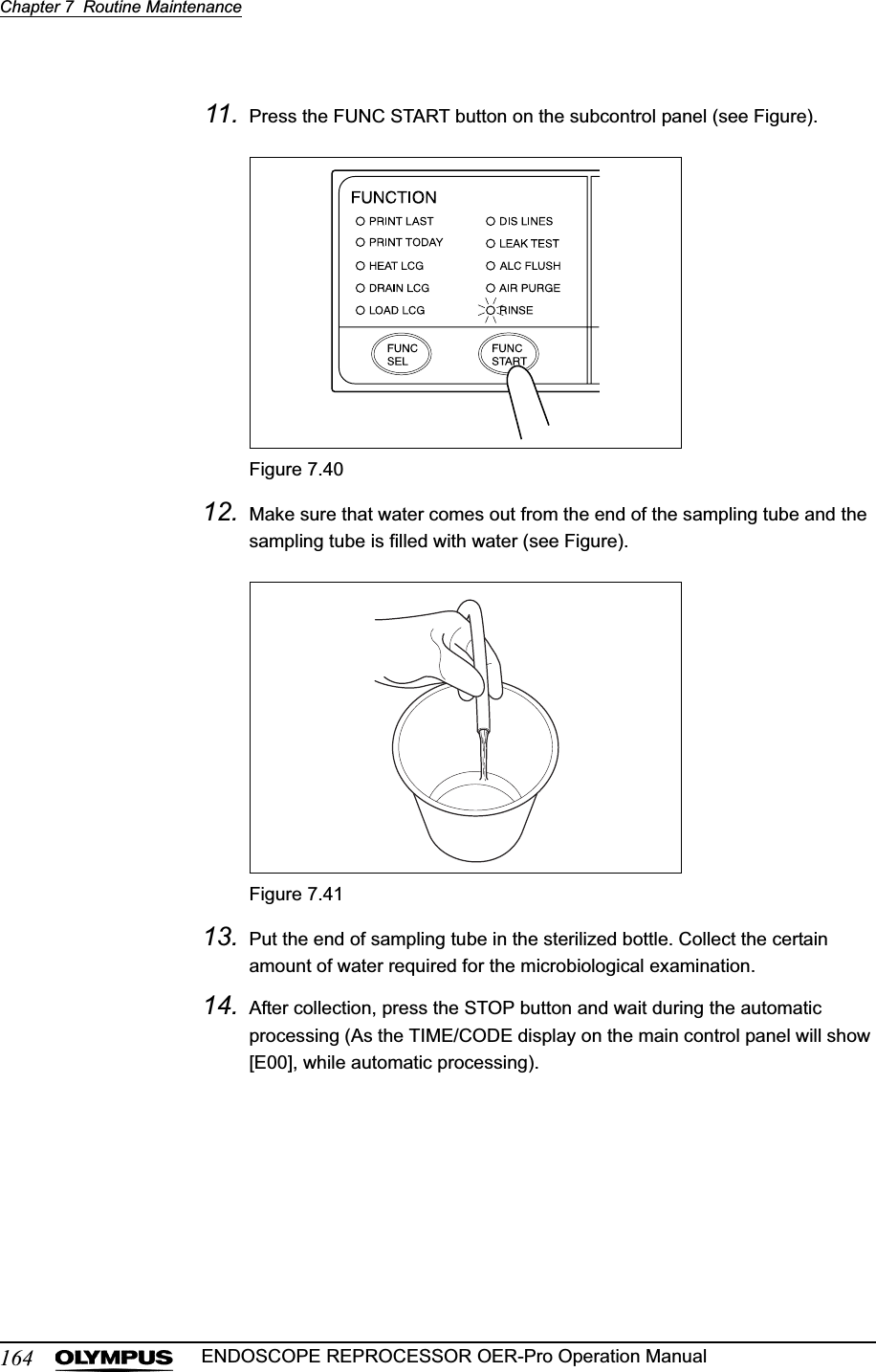 164Chapter 7  Routine MaintenanceENDOSCOPE REPROCESSOR OER-Pro Operation Manual11. Press the FUNC START button on the subcontrol panel (see Figure).Figure 7.4012. Make sure that water comes out from the end of the sampling tube and the sampling tube is filled with water (see Figure).Figure 7.4113. Put the end of sampling tube in the sterilized bottle. Collect the certain amount of water required for the microbiological examination.14. After collection, press the STOP button and wait during the automatic processing (As the TIME/CODE display on the main control panel will show [E00], while automatic processing).