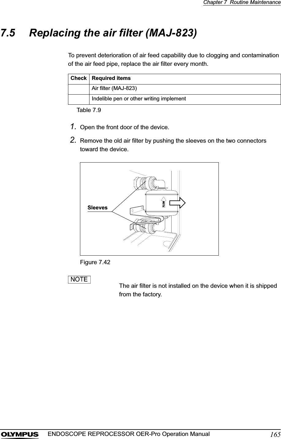 Chapter 7  Routine Maintenance165ENDOSCOPE REPROCESSOR OER-Pro Operation Manual7.5 Replacing the air filter (MAJ-823)To prevent deterioration of air feed capability due to clogging and contamination of the air feed pipe, replace the air filter every month.1. Open the front door of the device.2. Remove the old air filter by pushing the sleeves on the two connectors toward the device.Figure 7.42The air filter is not installed on the device when it is shipped from the factory.Check Required itemsAir filter (MAJ-823)Indelible pen or other writing implementTable 7.9Sleeves