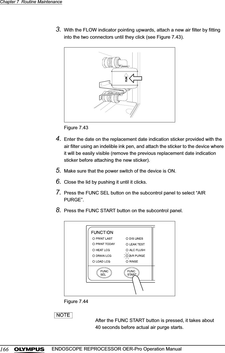 166Chapter 7  Routine MaintenanceENDOSCOPE REPROCESSOR OER-Pro Operation Manual3. With the FLOW indicator pointing upwards, attach a new air filter by fitting into the two connectors until they click (see Figure 7.43).Figure 7.434. Enter the date on the replacement date indication sticker provided with the air filter using an indelible ink pen, and attach the sticker to the device where it will be easily visible (remove the previous replacement date indication sticker before attaching the new sticker).5. Make sure that the power switch of the device is ON.6. Close the lid by pushing it until it clicks.7. Press the FUNC SEL button on the subcontrol panel to select “AIR PURGE”.8. Press the FUNC START button on the subcontrol panel.Figure 7.44After the FUNC START button is pressed, it takes about 40 seconds before actual air purge starts.