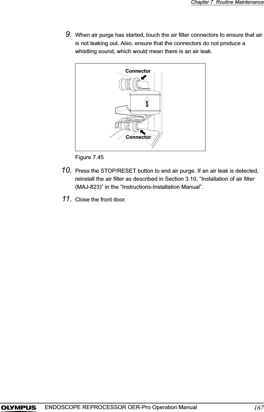 Chapter 7  Routine Maintenance167ENDOSCOPE REPROCESSOR OER-Pro Operation Manual9. When air purge has started, touch the air filter connectors to ensure that air is not leaking out. Also, ensure that the connectors do not produce a whistling sound, which would mean there is an air leak.Figure 7.4510. Press the STOP/RESET button to end air purge. If an air leak is detected, reinstall the air filter as described in Section 3.10, “Installation of air filter (MAJ-823)” in the “Instructions-Installation Manual”.11. Close the front door.ConnectorConnector