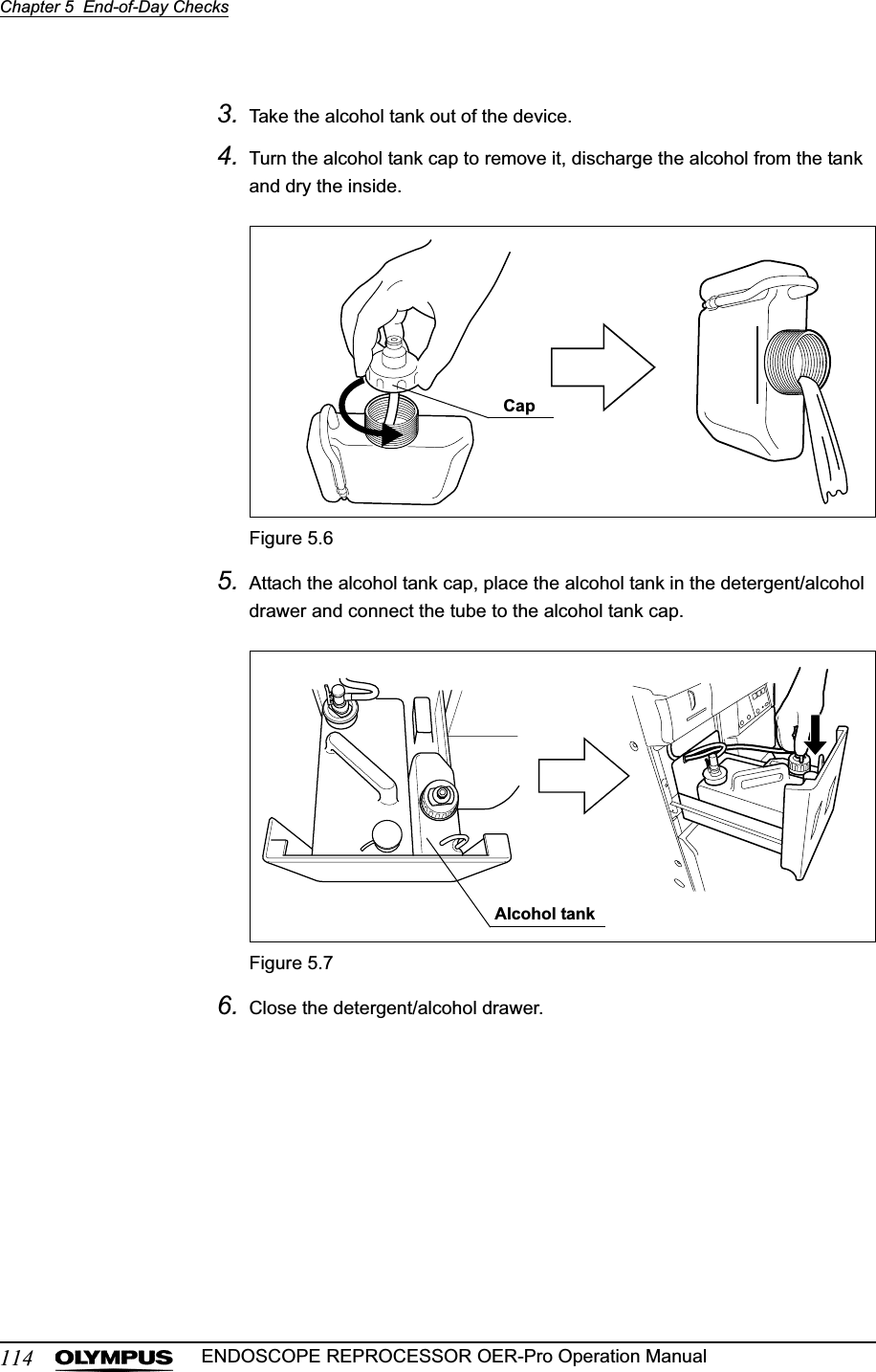 114Chapter 5  End-of-Day ChecksENDOSCOPE REPROCESSOR OER-Pro Operation Manual3. Take the alcohol tank out of the device.4. Turn the alcohol tank cap to remove it, discharge the alcohol from the tank and dry the inside.Figure 5.65. Attach the alcohol tank cap, place the alcohol tank in the detergent/alcohol drawer and connect the tube to the alcohol tank cap.Figure 5.76. Close the detergent/alcohol drawer.CapAlcohol tank