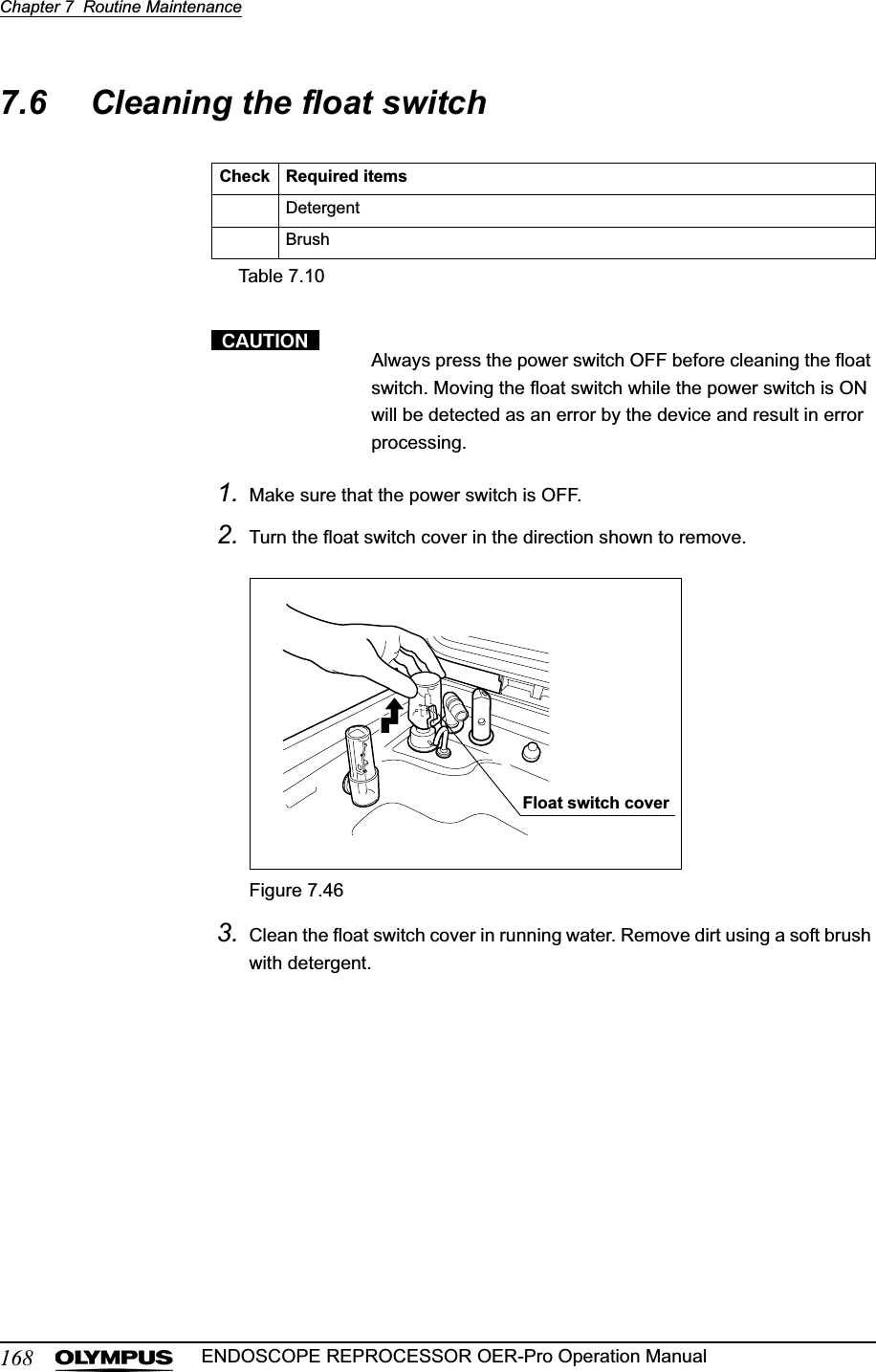 168Chapter 7  Routine MaintenanceENDOSCOPE REPROCESSOR OER-Pro Operation Manual7.6 Cleaning the float switchAlways press the power switch OFF before cleaning the float switch. Moving the float switch while the power switch is ON will be detected as an error by the device and result in error processing.1. Make sure that the power switch is OFF.2. Turn the float switch cover in the direction shown to remove.Figure 7.463. Clean the float switch cover in running water. Remove dirt using a soft brush with detergent.Check Required itemsDetergentBrushTable 7.10Float switch cover