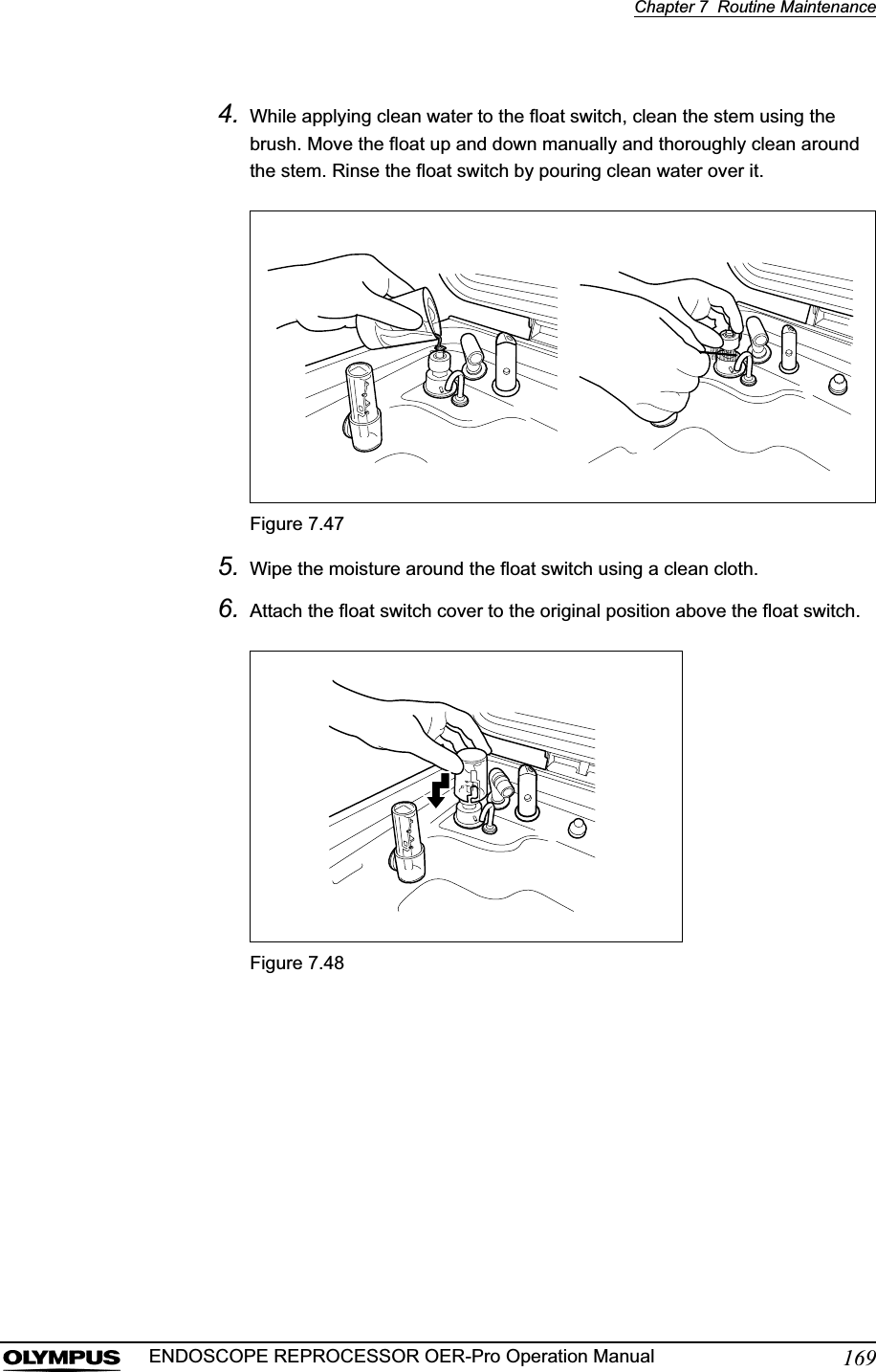 Chapter 7  Routine Maintenance169ENDOSCOPE REPROCESSOR OER-Pro Operation Manual4. While applying clean water to the float switch, clean the stem using the brush. Move the float up and down manually and thoroughly clean around the stem. Rinse the float switch by pouring clean water over it.Figure 7.475. Wipe the moisture around the float switch using a clean cloth.6. Attach the float switch cover to the original position above the float switch.Figure 7.48