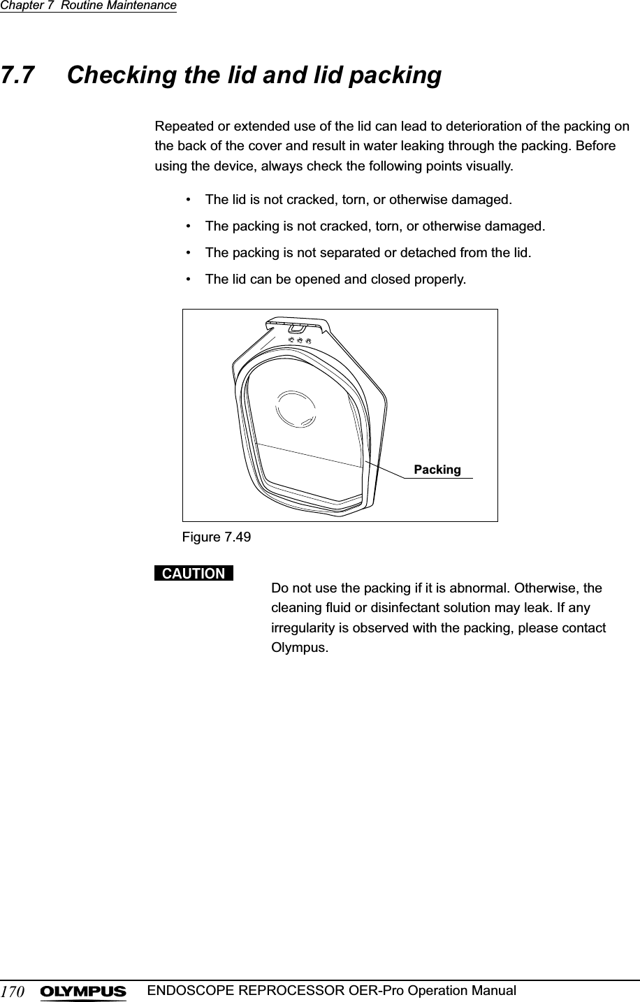 170Chapter 7  Routine MaintenanceENDOSCOPE REPROCESSOR OER-Pro Operation Manual7.7 Checking the lid and lid packingRepeated or extended use of the lid can lead to deterioration of the packing on the back of the cover and result in water leaking through the packing. Before using the device, always check the following points visually.• The lid is not cracked, torn, or otherwise damaged.• The packing is not cracked, torn, or otherwise damaged.• The packing is not separated or detached from the lid.• The lid can be opened and closed properly.Figure 7.49Do not use the packing if it is abnormal. Otherwise, the cleaning fluid or disinfectant solution may leak. If any irregularity is observed with the packing, please contact Olympus.Packing