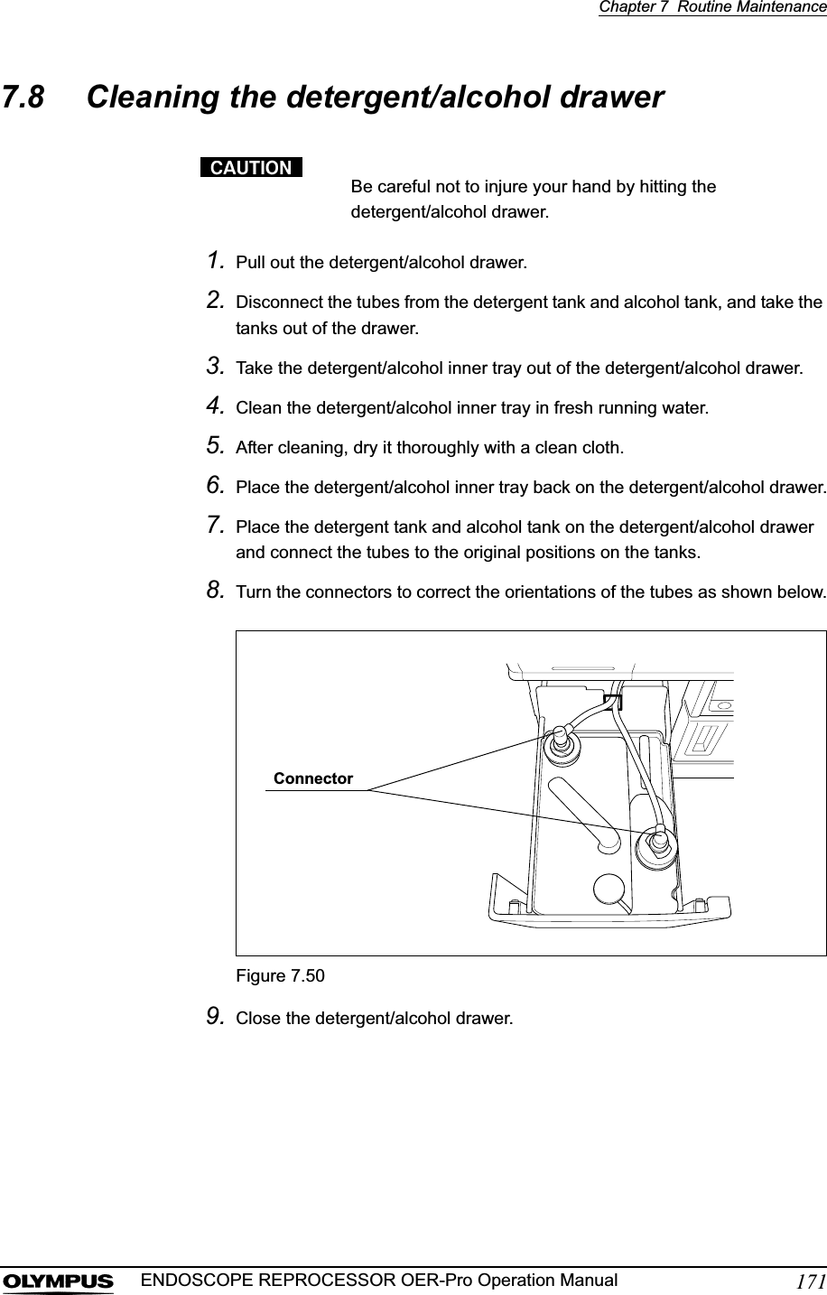 Chapter 7  Routine Maintenance171ENDOSCOPE REPROCESSOR OER-Pro Operation Manual7.8 Cleaning the detergent/alcohol drawerBe careful not to injure your hand by hitting the detergent/alcohol drawer.1. Pull out the detergent/alcohol drawer.2. Disconnect the tubes from the detergent tank and alcohol tank, and take the tanks out of the drawer.3. Take the detergent/alcohol inner tray out of the detergent/alcohol drawer.4. Clean the detergent/alcohol inner tray in fresh running water.5. After cleaning, dry it thoroughly with a clean cloth.6. Place the detergent/alcohol inner tray back on the detergent/alcohol drawer.7. Place the detergent tank and alcohol tank on the detergent/alcohol drawer and connect the tubes to the original positions on the tanks.8. Turn the connectors to correct the orientations of the tubes as shown below.Figure 7.509. Close the detergent/alcohol drawer.Connector