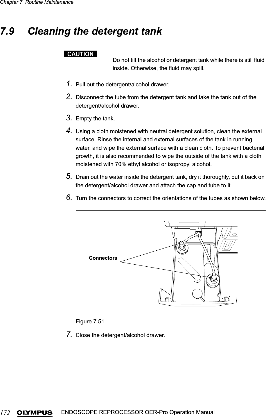 172Chapter 7  Routine MaintenanceENDOSCOPE REPROCESSOR OER-Pro Operation Manual7.9 Cleaning the detergent tankDo not tilt the alcohol or detergent tank while there is still fluid inside. Otherwise, the fluid may spill.1. Pull out the detergent/alcohol drawer.2. Disconnect the tube from the detergent tank and take the tank out of the detergent/alcohol drawer.3. Empty the tank.4. Using a cloth moistened with neutral detergent solution, clean the external surface. Rinse the internal and external surfaces of the tank in running water, and wipe the external surface with a clean cloth. To prevent bacterial growth, it is also recommended to wipe the outside of the tank with a cloth moistened with 70% ethyl alcohol or isopropyl alcohol.5. Drain out the water inside the detergent tank, dry it thoroughly, put it back on the detergent/alcohol drawer and attach the cap and tube to it.6. Turn the connectors to correct the orientations of the tubes as shown below.Figure 7.517. Close the detergent/alcohol drawer.Connectors