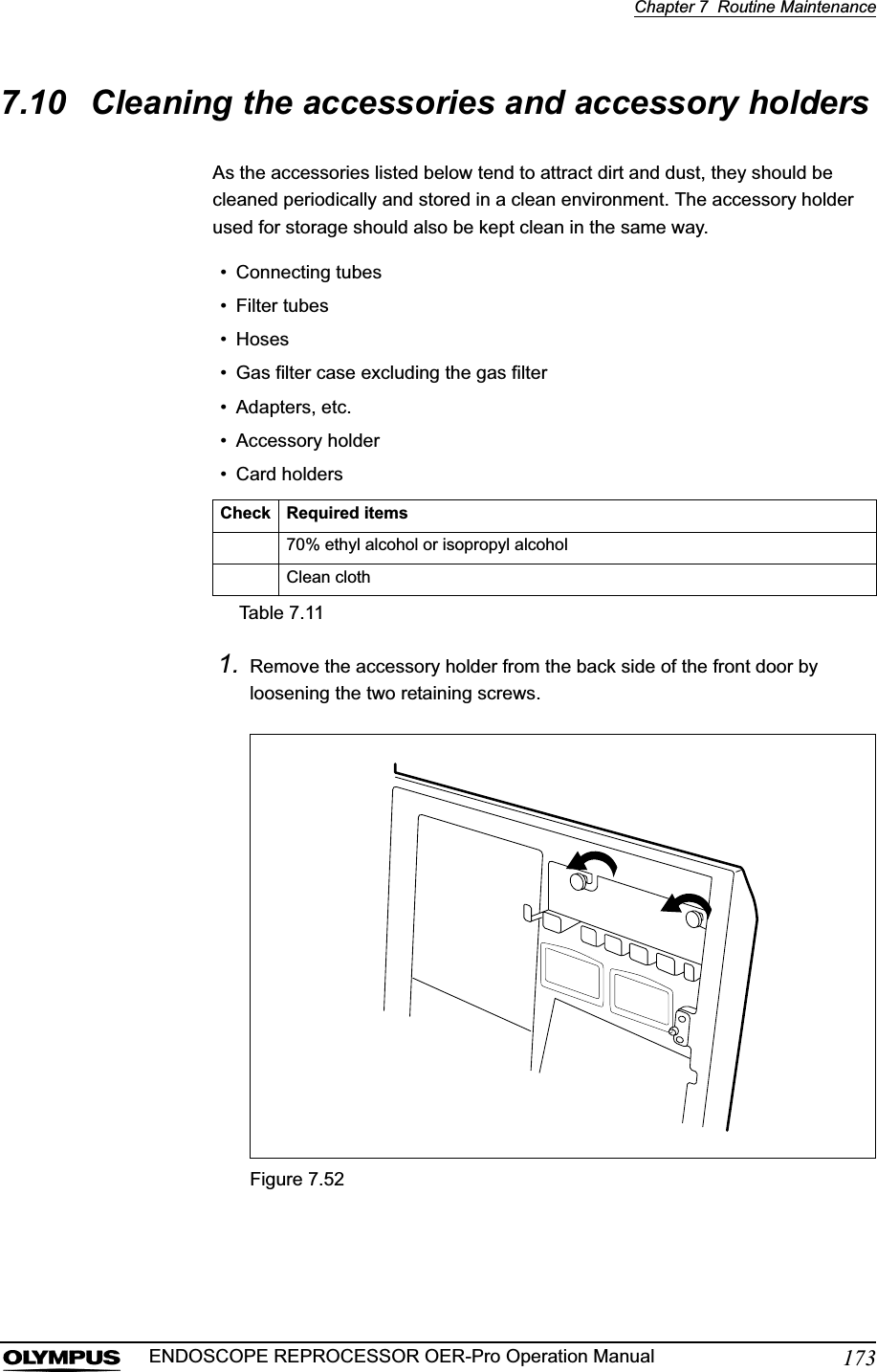 Chapter 7  Routine Maintenance173ENDOSCOPE REPROCESSOR OER-Pro Operation Manual7.10 Cleaning the accessories and accessory holdersAs the accessories listed below tend to attract dirt and dust, they should be cleaned periodically and stored in a clean environment. The accessory holder used for storage should also be kept clean in the same way.1. Remove the accessory holder from the back side of the front door by loosening the two retaining screws.Figure 7.52• Connecting tubes• Filter tubes• Hoses• Gas filter case excluding the gas filter• Adapters, etc.• Accessory holder• Card holdersCheck Required items70% ethyl alcohol or isopropyl alcoholClean clothTable 7.11