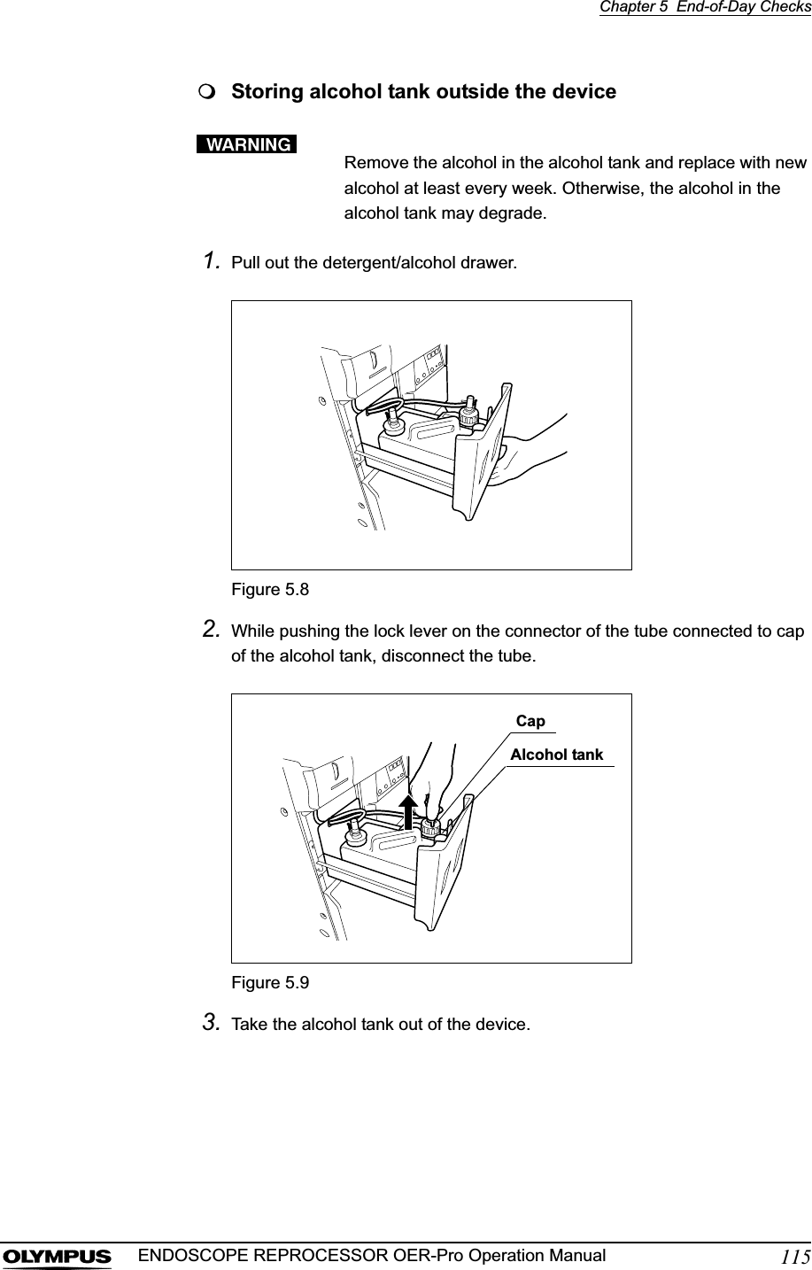 Chapter 5  End-of-Day Checks115ENDOSCOPE REPROCESSOR OER-Pro Operation ManualStoring alcohol tank outside the deviceRemove the alcohol in the alcohol tank and replace with new alcohol at least every week. Otherwise, the alcohol in the alcohol tank may degrade.1. Pull out the detergent/alcohol drawer.Figure 5.82. While pushing the lock lever on the connector of the tube connected to cap of the alcohol tank, disconnect the tube.Figure 5.93. Take the alcohol tank out of the device.CapAlcohol tank