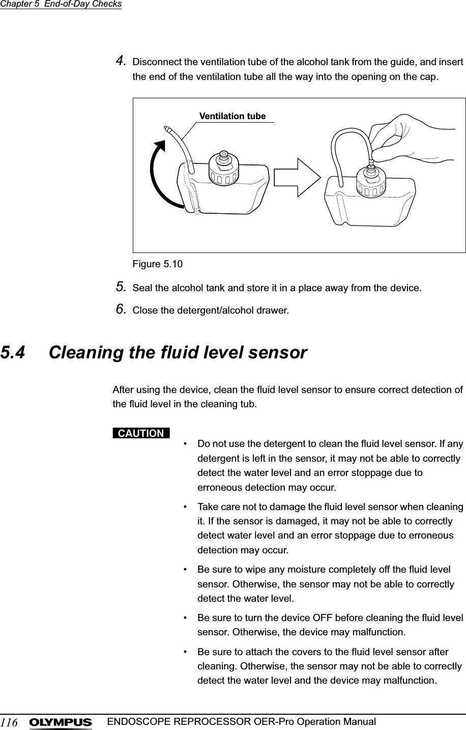 116Chapter 5  End-of-Day ChecksENDOSCOPE REPROCESSOR OER-Pro Operation Manual4. Disconnect the ventilation tube of the alcohol tank from the guide, and insert the end of the ventilation tube all the way into the opening on the cap.Figure 5.105. Seal the alcohol tank and store it in a place away from the device.6. Close the detergent/alcohol drawer.5.4 Cleaning the fluid level sensorAfter using the device, clean the fluid level sensor to ensure correct detection of the fluid level in the cleaning tub.• Do not use the detergent to clean the fluid level sensor. If any detergent is left in the sensor, it may not be able to correctly detect the water level and an error stoppage due to erroneous detection may occur.• Take care not to damage the fluid level sensor when cleaning it. If the sensor is damaged, it may not be able to correctly detect water level and an error stoppage due to erroneous detection may occur.• Be sure to wipe any moisture completely off the fluid level sensor. Otherwise, the sensor may not be able to correctly detect the water level.• Be sure to turn the device OFF before cleaning the fluid level sensor. Otherwise, the device may malfunction.• Be sure to attach the covers to the fluid level sensor after cleaning. Otherwise, the sensor may not be able to correctly detect the water level and the device may malfunction.Ventilation tube