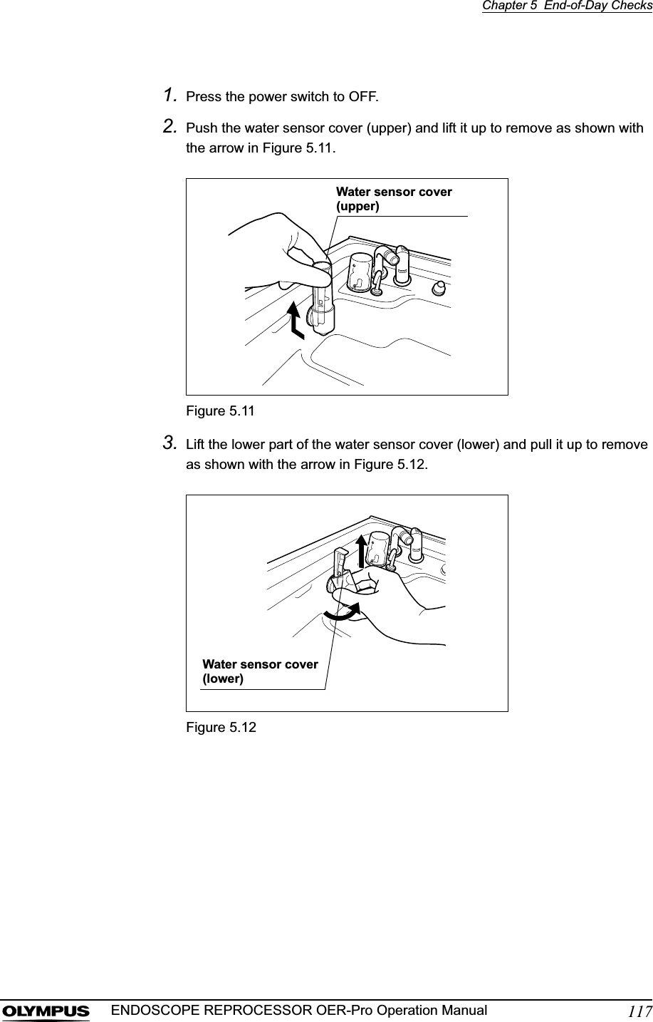 Chapter 5  End-of-Day Checks117ENDOSCOPE REPROCESSOR OER-Pro Operation Manual1. Press the power switch to OFF.2. Push the water sensor cover (upper) and lift it up to remove as shown with the arrow in Figure 5.11.Figure 5.113. Lift the lower part of the water sensor cover (lower) and pull it up to remove as shown with the arrow in Figure 5.12.Figure 5.12Water sensor cover (upper)Water sensor cover (lower)