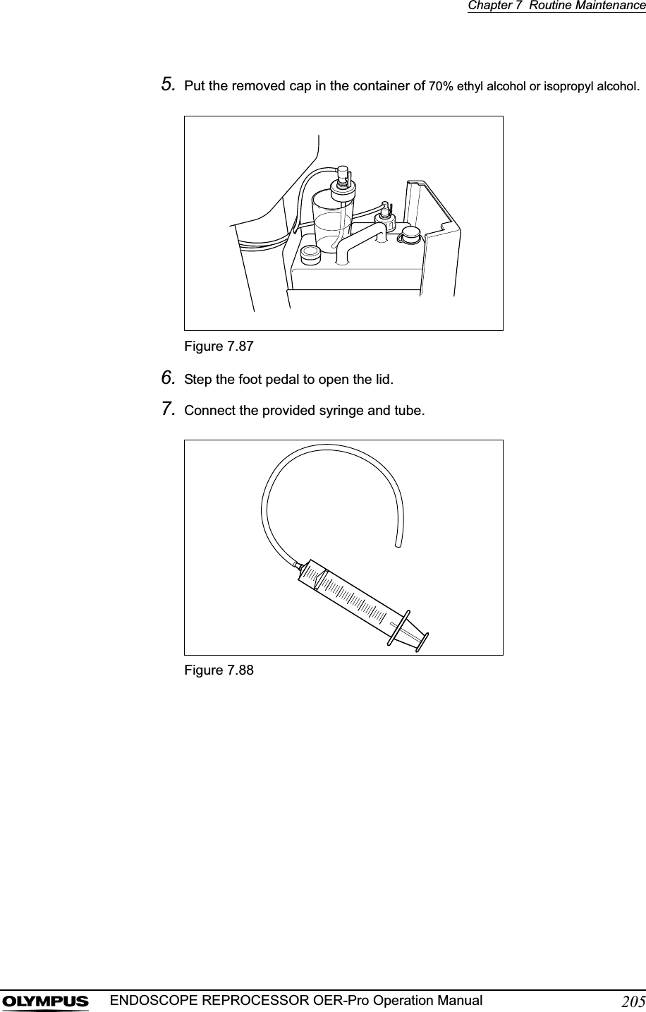Chapter 7  Routine Maintenance205ENDOSCOPE REPROCESSOR OER-Pro Operation Manual5. Put the removed cap in the container of 70% ethyl alcohol or isopropyl alcohol.Figure 7.876. Step the foot pedal to open the lid.7. Connect the provided syringe and tube.Figure 7.88