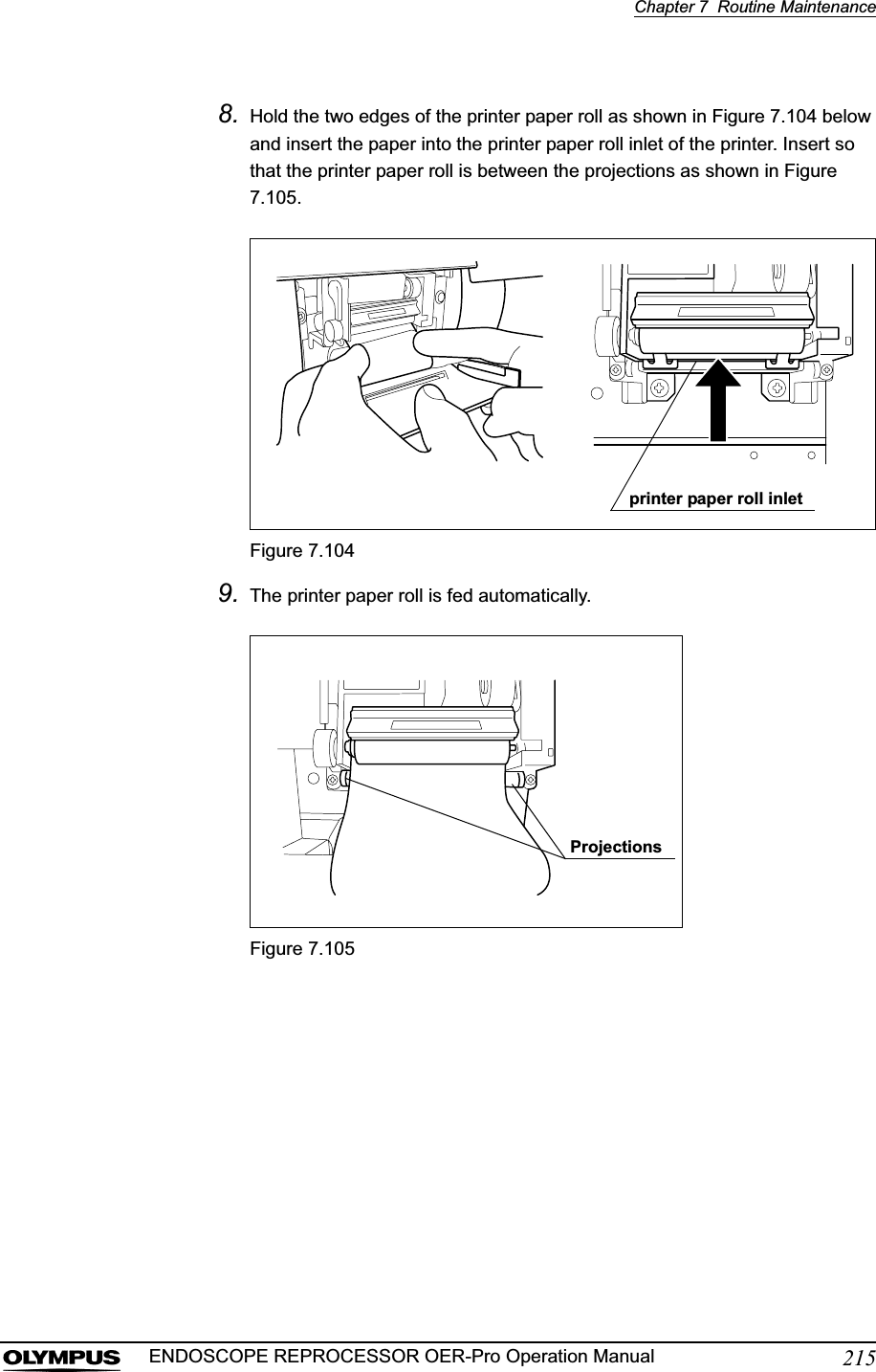 Chapter 7  Routine Maintenance215ENDOSCOPE REPROCESSOR OER-Pro Operation Manual8. Hold the two edges of the printer paper roll as shown in Figure 7.104 below and insert the paper into the printer paper roll inlet of the printer. Insert so that the printer paper roll is between the projections as shown in Figure 7.105.Figure 7.1049. The printer paper roll is fed automatically.Figure 7.105printer paper roll inletProjections
