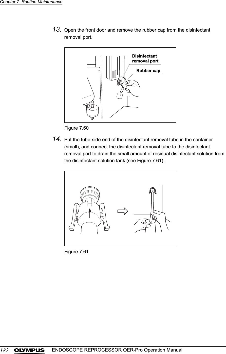 182Chapter 7  Routine MaintenanceENDOSCOPE REPROCESSOR OER-Pro Operation Manual13. Open the front door and remove the rubber cap from the disinfectant removal port.Figure 7.6014. Put the tube-side end of the disinfectant removal tube in the container (small), and connect the disinfectant removal tube to the disinfectant removal port to drain the small amount of residual disinfectant solution from the disinfectant solution tank (see Figure 7.61).Figure 7.61Disinfectant removal portRubber cap