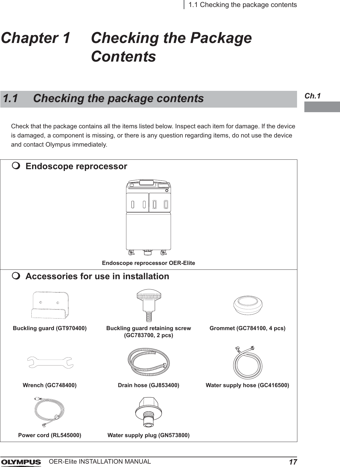 1.1 Checking the package contents17OER-Elite INSTALLATION MANUALCh.1Chapter 1 Checking the Package ContentsCheck that the package contains all the items listed below. Inspect each item for damage. If the device is damaged, a component is missing, or there is any question regarding items, do not use the device and contact Olympus immediately.1.1 Checking the package contentsEndoscope reprocessorEndoscope reprocessor OER-EliteAccessories for use in installationBuckling guard (GT970400) Buckling guard retaining screw (GC783700, 2 pcs)Grommet (GC784100, 4 pcs)Wrench (GC748400) Drain hose (GJ853400) Water supply hose (GC416500)Power cord (RL545000) Water supply plug (GN573800)