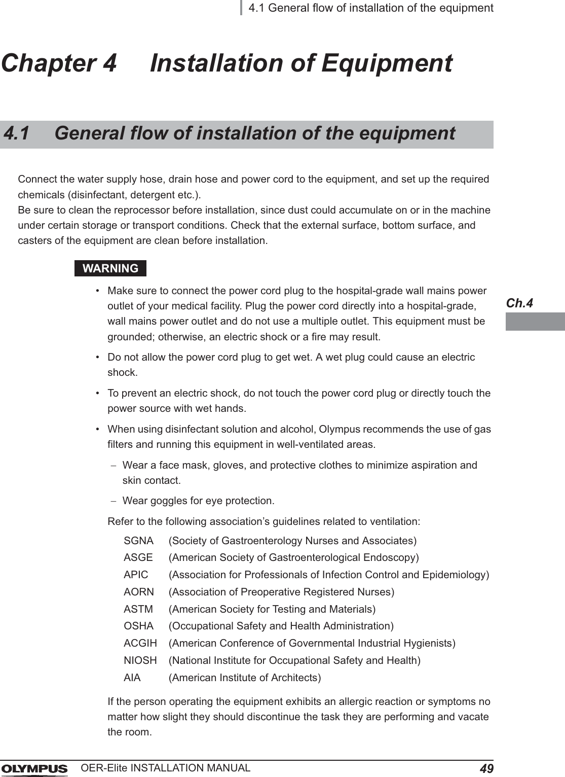 4.1 General flow of installation of the equipment49OER-Elite INSTALLATION MANUALCh.4Chapter 4 Installation of EquipmentConnect the water supply hose, drain hose and power cord to the equipment, and set up the required chemicals (disinfectant, detergent etc.).Be sure to clean the reprocessor before installation, since dust could accumulate on or in the machine under certain storage or transport conditions. Check that the external surface, bottom surface, and casters of the equipment are clean before installation.WARNING• Make sure to connect the power cord plug to the hospital-grade wall mains power outlet of your medical facility. Plug the power cord directly into a hospital-grade, wall mains power outlet and do not use a multiple outlet. This equipment must be grounded; otherwise, an electric shock or a fire may result.• Do not allow the power cord plug to get wet. A wet plug could cause an electric shock.• To prevent an electric shock, do not touch the power cord plug or directly touch the power source with wet hands.• When using disinfectant solution and alcohol, Olympus recommends the use of gas filters and running this equipment in well-ventilated areas.Wear a face mask, gloves, and protective clothes to minimize aspiration and skin contact.Wear goggles for eye protection.Refer to the following association’s guidelines related to ventilation:If the person operating the equipment exhibits an allergic reaction or symptoms no matter how slight they should discontinue the task they are performing and vacate the room.4.1 General flow of installation of the equipmentSGNA (Society of Gastroenterology Nurses and Associates)ASGE (American Society of Gastroenterological Endoscopy)APIC (Association for Professionals of Infection Control and Epidemiology)AORN (Association of Preoperative Registered Nurses)ASTM (American Society for Testing and Materials)OSHA (Occupational Safety and Health Administration)ACGIH (American Conference of Governmental Industrial Hygienists)NIOSH (National Institute for Occupational Safety and Health)AIA (American Institute of Architects)