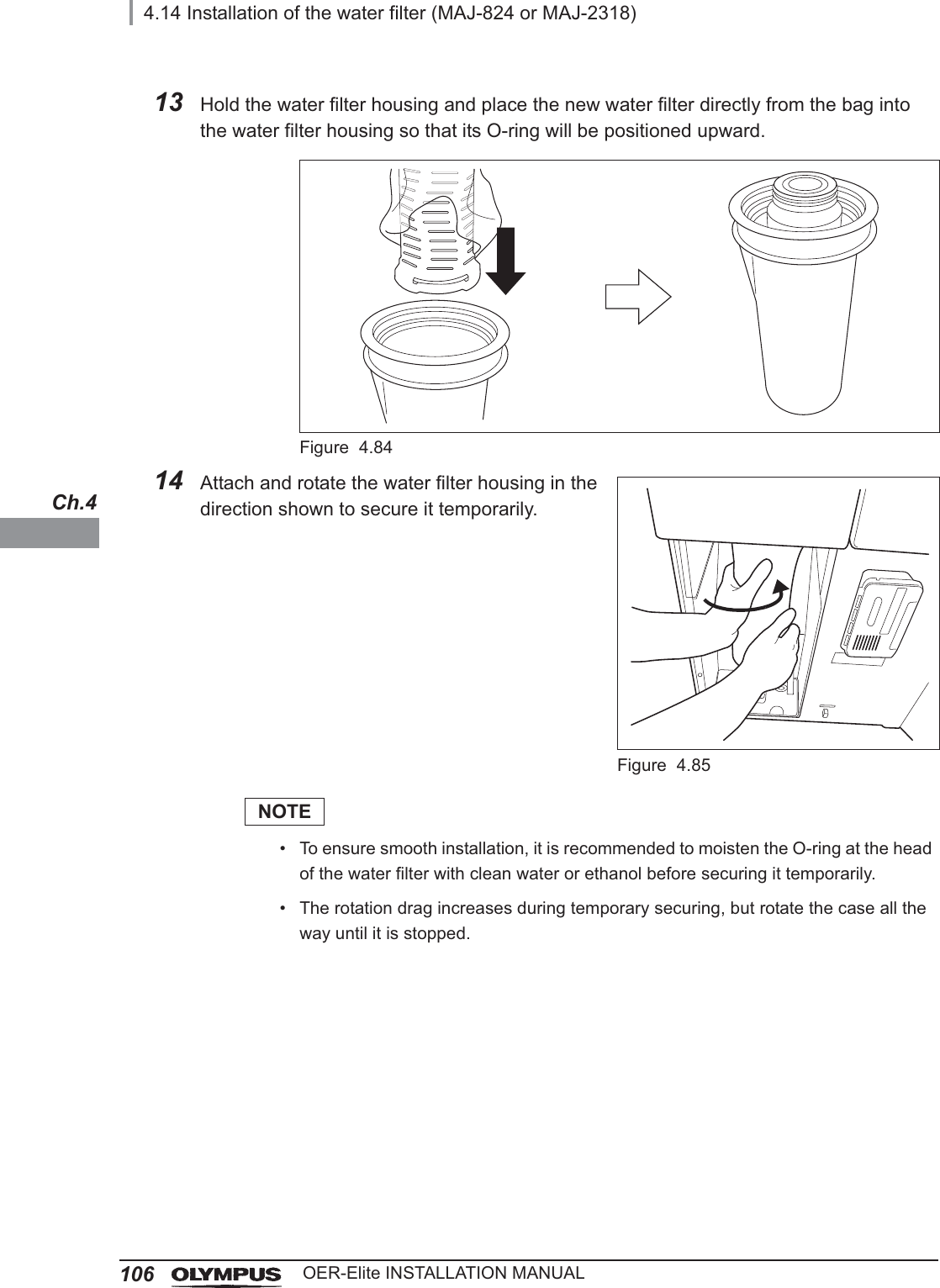 1064.14 Installation of the water filter (MAJ-824 or MAJ-2318)OER-Elite INSTALLATION MANUALCh.413 Hold the water filter housing and place the new water filter directly from the bag into the water filter housing so that its O-ring will be positioned upward.Figure 4.8414 Attach and rotate the water filter housing in the direction shown to secure it temporarily.Figure 4.85NOTE• To ensure smooth installation, it is recommended to moisten the O-ring at the head of the water filter with clean water or ethanol before securing it temporarily.• The rotation drag increases during temporary securing, but rotate the case all the way until it is stopped.