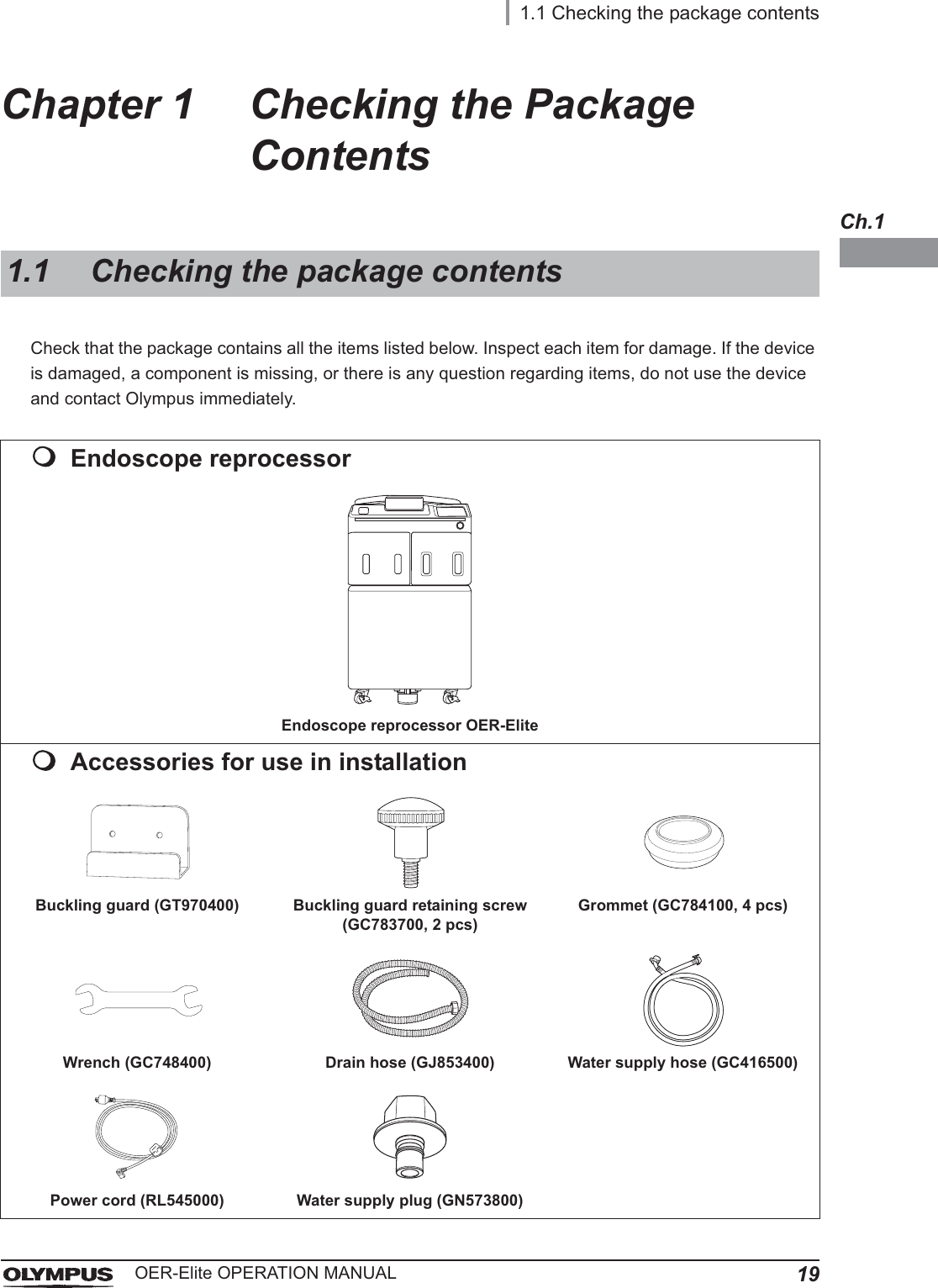 1.1 Checking the package contents19OER-Elite OPERATION MANUALCh.1Chapter 1 Checking the Package ContentsCheck that the package contains all the items listed below. Inspect each item for damage. If the device is damaged, a component is missing, or there is any question regarding items, do not use the device and contact Olympus immediately.1.1 Checking the package contentsEndoscope reprocessorEndoscope reprocessor OER-EliteAccessories for use in installationBuckling guard (GT970400) Buckling guard retaining screw (GC783700, 2 pcs)Grommet (GC784100, 4 pcs)Wrench (GC748400) Drain hose (GJ853400) Water supply hose (GC416500)Power cord (RL545000) Water supply plug (GN573800)