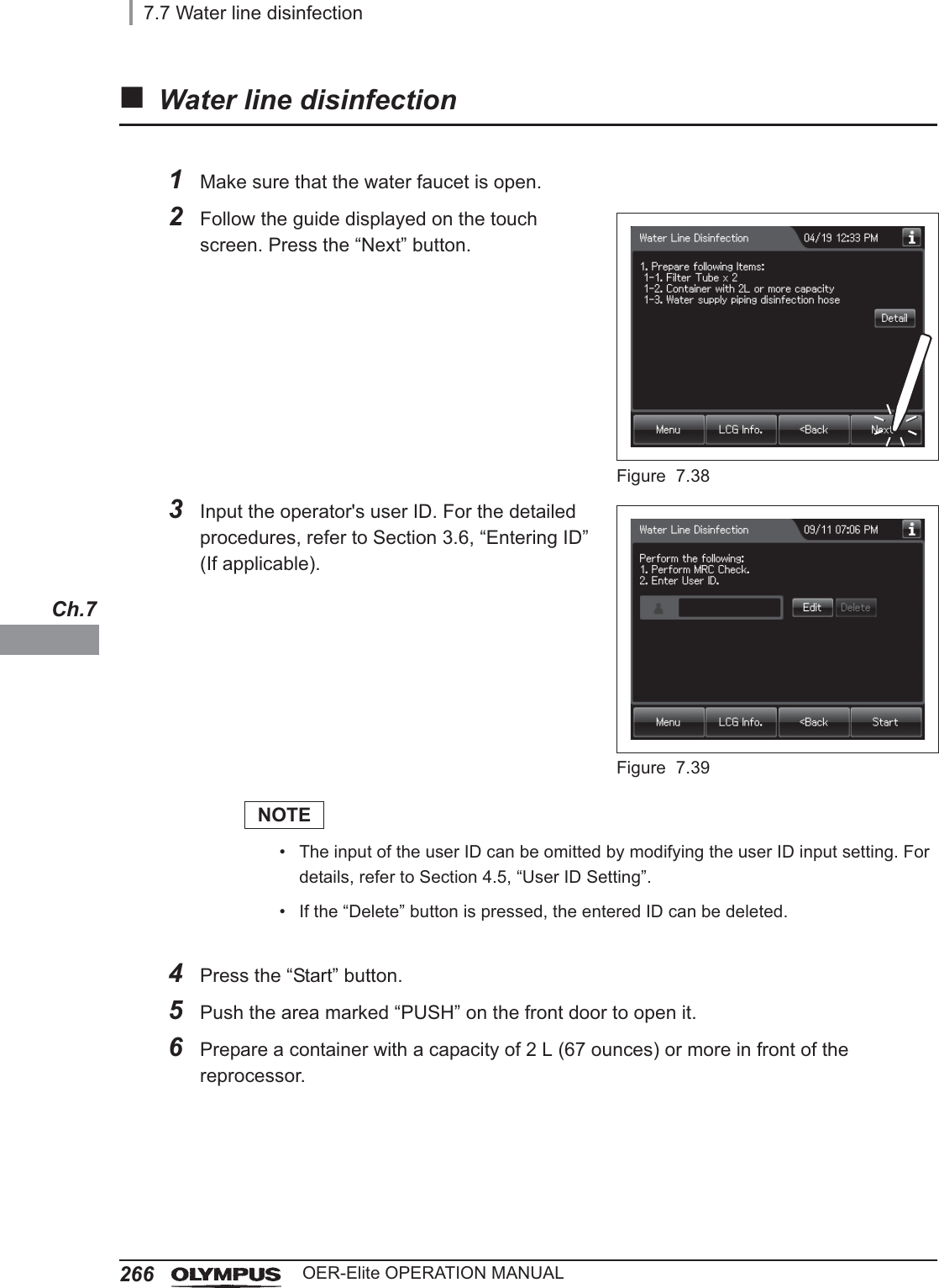 2667.7 Water line disinfectionOER-Elite OPERATION MANUALCh.7Water line disinfection1Make sure that the water faucet is open.2Follow the guide displayed on the touch screen. Press the “Next” button.Figure 7.383Input the operator&apos;s user ID. For the detailed procedures, refer to Section 3.6, “Entering ID” (If applicable).Figure 7.39NOTE• The input of the user ID can be omitted by modifying the user ID input setting. For details, refer to Section 4.5, “User ID Setting”.• If the “Delete” button is pressed, the entered ID can be deleted.4Press the “Start” button.5Push the area marked “PUSH” on the front door to open it.6Prepare a container with a capacity of 2 L (67 ounces) or more in front of the reprocessor.