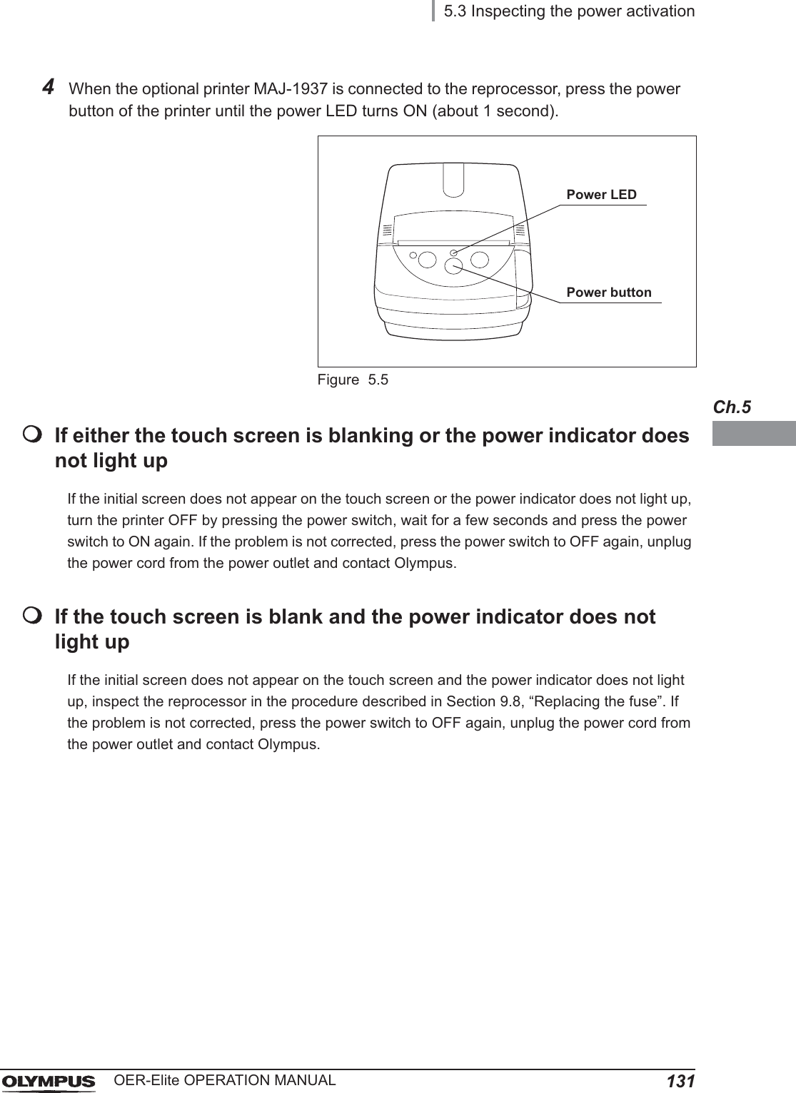 5.3 Inspecting the power activation131OER-Elite OPERATION MANUALCh.5If either the touch screen is blanking or the power indicator does not light upIf the initial screen does not appear on the touch screen or the power indicator does not light up, turn the printer OFF by pressing the power switch, wait for a few seconds and press the power switch to ON again. If the problem is not corrected, press the power switch to OFF again, unplug the power cord from the power outlet and contact Olympus.If the touch screen is blank and the power indicator does not light upIf the initial screen does not appear on the touch screen and the power indicator does not light up, inspect the reprocessor in the procedure described in Section 9.8, “Replacing the fuse”. If the problem is not corrected, press the power switch to OFF again, unplug the power cord from the power outlet and contact Olympus.4When the optional printer MAJ-1937 is connected to the reprocessor, press the power button of the printer until the power LED turns ON (about 1 second).Figure 5.5Power LEDPower button