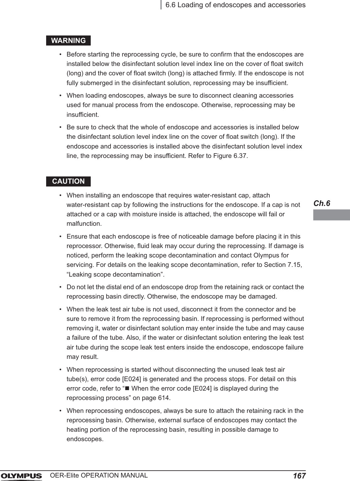 6.6 Loading of endoscopes and accessories167OER-Elite OPERATION MANUALCh.6WARNING• Before starting the reprocessing cycle, be sure to confirm that the endoscopes are installed below the disinfectant solution level index line on the cover of float switch (long) and the cover of float switch (long) is attached firmly. If the endoscope is not fully submerged in the disinfectant solution, reprocessing may be insufficient.• When loading endoscopes, always be sure to disconnect cleaning accessories used for manual process from the endoscope. Otherwise, reprocessing may be insufficient.• Be sure to check that the whole of endoscope and accessories is installed below the disinfectant solution level index line on the cover of float switch (long). If the endoscope and accessories is installed above the disinfectant solution level index line, the reprocessing may be insufficient. Refer to Figure 6.37.CAUTION• When installing an endoscope that requires water-resistant cap, attach water-resistant cap by following the instructions for the endoscope. If a cap is not attached or a cap with moisture inside is attached, the endoscope will fail or malfunction.• Ensure that each endoscope is free of noticeable damage before placing it in this reprocessor. Otherwise, fluid leak may occur during the reprocessing. If damage is noticed, perform the leaking scope decontamination and contact Olympus for servicing. For details on the leaking scope decontamination, refer to Section 7.15, “Leaking scope decontamination”.• Do not let the distal end of an endoscope drop from the retaining rack or contact the reprocessing basin directly. Otherwise, the endoscope may be damaged.• When the leak test air tube is not used, disconnect it from the connector and be sure to remove it from the reprocessing basin. If reprocessing is performed without removing it, water or disinfectant solution may enter inside the tube and may cause a failure of the tube. Also, if the water or disinfectant solution entering the leak test air tube during the scope leak test enters inside the endoscope, endoscope failure may result.• When reprocessing is started without disconnecting the unused leak test air tube(s), error code [E024] is generated and the process stops. For detail on this error code, refer to “When the error code [E024] is displayed during the reprocessing process” on page 614.• When reprocessing endoscopes, always be sure to attach the retaining rack in the reprocessing basin. Otherwise, external surface of endoscopes may contact the heating portion of the reprocessing basin, resulting in possible damage to endoscopes.