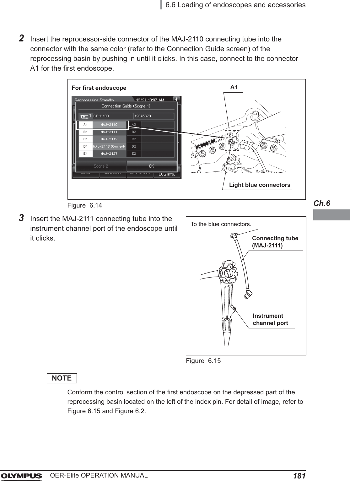 6.6 Loading of endoscopes and accessories181OER-Elite OPERATION MANUALCh.62Insert the reprocessor-side connector of the MAJ-2110 connecting tube into the connector with the same color (refer to the Connection Guide screen) of the reprocessing basin by pushing in until it clicks. In this case, connect to the connector A1 for the first endoscope.Figure 6.143Insert the MAJ-2111 connecting tube into the instrument channel port of the endoscope until it clicks.Figure 6.15NOTEConform the control section of the first endoscope on the depressed part of the reprocessing basin located on the left of the index pin. For detail of image, refer to Figure 6.15 and Figure 6.2.Light blue connectorsFor first endoscope A1Instrument channel portConnecting tube (MAJ-2111)To the blue connectors.