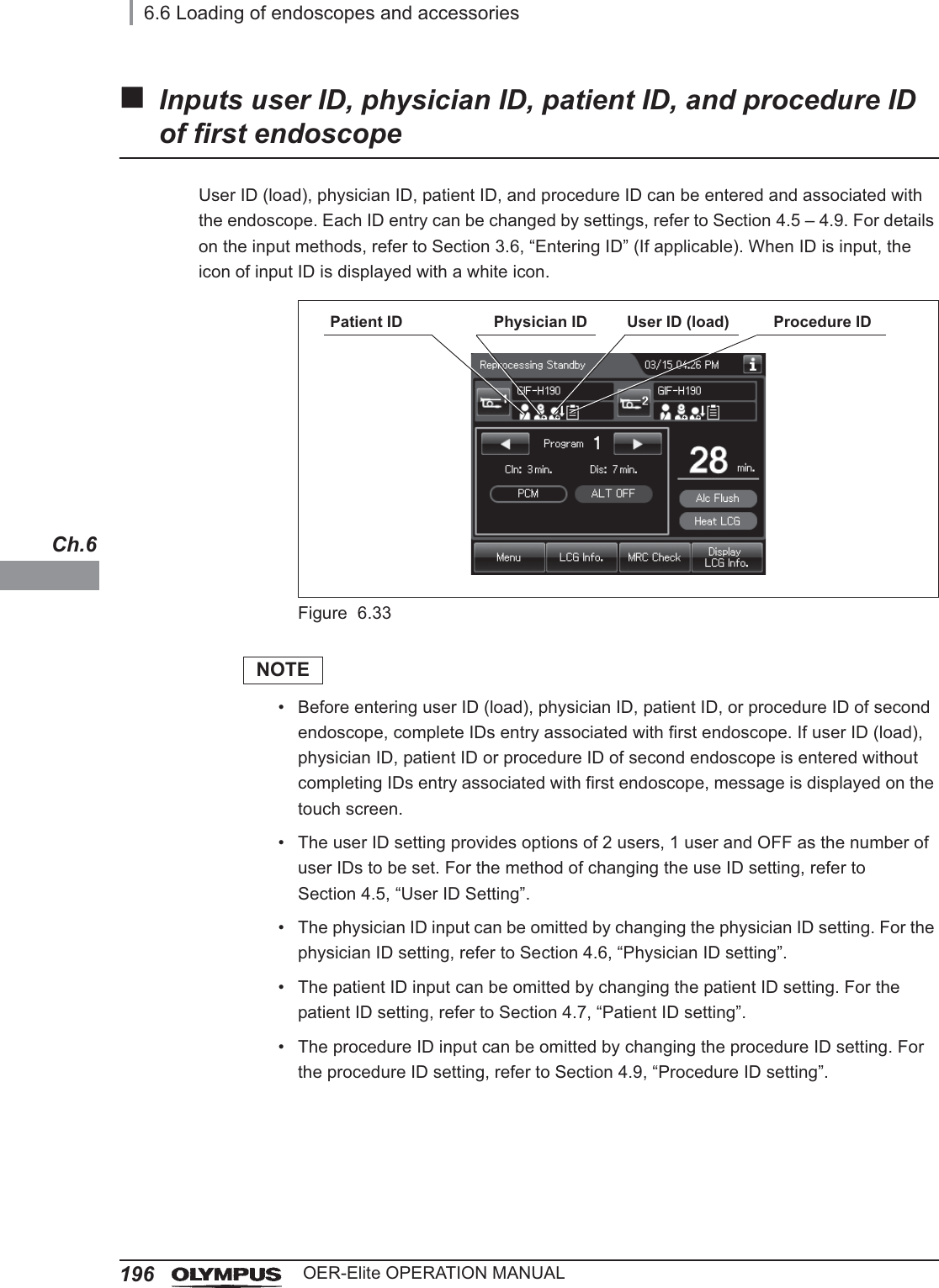 1966.6 Loading of endoscopes and accessoriesOER-Elite OPERATION MANUALCh.6Inputs user ID, physician ID, patient ID, and procedure ID of first endoscopeUser ID (load), physician ID, patient ID, and procedure ID can be entered and associated with the endoscope. Each ID entry can be changed by settings, refer to Section 4.5 – 4.9. For details on the input methods, refer to Section 3.6, “Entering ID” (If applicable). When ID is input, the icon of input ID is displayed with a white icon.Figure 6.33NOTE• Before entering user ID (load), physician ID, patient ID, or procedure ID of second endoscope, complete IDs entry associated with first endoscope. If user ID (load), physician ID, patient ID or procedure ID of second endoscope is entered without completing IDs entry associated with first endoscope, message is displayed on the touch screen.• The user ID setting provides options of 2 users, 1 user and OFF as the number of user IDs to be set. For the method of changing the use ID setting, refer to Section 4.5, “User ID Setting”.• The physician ID input can be omitted by changing the physician ID setting. For the physician ID setting, refer to Section 4.6, “Physician ID setting”.• The patient ID input can be omitted by changing the patient ID setting. For the patient ID setting, refer to Section 4.7, “Patient ID setting”.• The procedure ID input can be omitted by changing the procedure ID setting. For the procedure ID setting, refer to Section 4.9, “Procedure ID setting”.Patient ID Physician ID User ID (load) Procedure ID